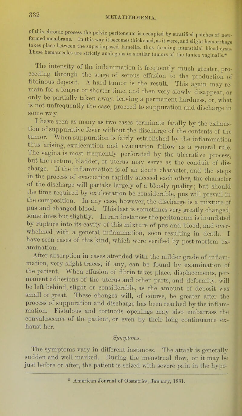 METATITITMENIA. of this chronic process the pelvic peritoneum is occupied by stratified patches of new- formed membrane. In this way it becomes thickened, as it were, and slight hemorrhage takes place between the superimposed lamella thus forming interstitial blood-cysts. These hematoceles are strictly analogous to similar tumors of the tunica vaginalis* The intensity of the inflammation is frequently much greater, pro- ceeding through the stage of serous effusion to the production of fibrinous deposit. A hard tumor is the result. This again may re- main for a longer or shorter time, and then very slowly disappear, or only be partially taken away, leaving a permanent hardness, or, what is not unfrequently the case, proceed to suppuration and discharge in some way. ^ I have seen as many as two cases terminate fatally by the exhaus- tion of suppurative fever without the discharge of the contents of the tumor. ^ When suppuration is fairly established by the inflammation thus arising, exulceration and evacuation follow as a general rule. The vagina is most frequently perforated by the ulcerative process, but the lectum, bladder, or uterus may serve as the conduit of dis- charge. If the inflammation is of an acute character, and the steps in the process of evacuation rapidly succeed each other, the character of the discharge will partake largely of a bloody quality; but should the time required by exulceration be considerable, pus will prevail in the composition. In any case, however, the discharge is a mixture of pus and changed blood. This last is sometimes very greatly changed, sometimes but slightly. In rare instances the peritoneum is inundated by rupture into its cavity of this mixture of pus and blood, and over- whelmed with a general inflammation, soon resulting in death. I have seen cases of this kind, which were verified by post-mortem ex- amination. After absorption in cases attended with the milder grade of inflam- mation, very slight traces, if any, can be found by examination of the patient. When effusion of fibrin takes place, displacements, per- manent adhesions of the uterus and other parts, and deformity, will be left behind, slight or considerable, as the amount of deposit was small or great. These changes will, of course, be greater after the process of suppuration and discharge has been reached by the inflam- mation. Fistulous and tortuous openings may also embarrass the convalescence of the patient, or even by their long continuance ex- haust her. Symptoms. The symptoms vary in different instances. The attack is generally sudden and well marked. During the menstrual flow, or it may be just before or after, the patient is seized with severe pain in the hypo- * American Journal of Obstetrics, January, 1881.