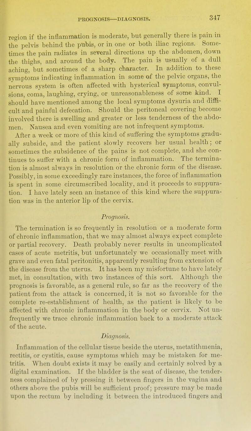 PROGNOSIS—DIAGNOSIS. region if the inflammation is moderate, but generally there is pain in the pelvis behind the pubis, or in one or both iliac regions. Some- times the pain radiates in several directions up the abdomen, down the thighs, and around the body. The pain is usually of a dull aching, but sometimes of a sharp character. In addition to these symptoms indicating inflammation in some of the pelvic organs, the nervous system is often affected with hysterical symptoms, convul- sions, coma, laughing, crying, or unreasonableness of some kind. I should have mentioned among the local symptoms dysuria and diffi- cult and painful defecation. Should the peritoneal covering become involved there is swelling and greater or less tenderness of the abdo- men. Nausea and even vomiting are not infrequent symptoms. After a week or more of this kind of suffering the symptoms gradu- ally subside, and the patient slowly recovers her usual health; or sometimes the subsidence of the pains is not complete, and she con- tinues to suffer with a chronic form of inflammation. The termina- tion is almost always in resolution or the chronic form of the disease. Possibly, in some exceedingly rare instances, the force of inflammation is spent in some circumscribed locality, and it proceeds to suppura- tion. I have lately seen an instance of this kind where the suppura- tion was in the anterior lip of the cervix. Prognosis. The termination is so frequently in resolution or a moderate form of chronic inflammation, that we may almost always expect complete or partial recovery. Death probably never results in uncomplicated cases of acute metritis, but unfortunately we occasionally meet with grave and even fatal peritonitis, apparently resulting from extension of the disease from the uterus. It has been my misfortune to have lately met, in consultation, with two instances of this sort. Although the prognosis is favorable, as a general rule, so far as the recovery of the patient from the attack is concerned, it is not so favorable for the complete re-establishment of health, as the patient is likely to be affected with chronic inflammation in the body or cervix. Not un- frequently we trace chronic inflammation back to a moderate attack of the acute. Diagnosis. Inflammation of the cellular tissue beside the uterus, metatithmenia, rectitis, or cystitis, cause symptoms which may be mistaken for me- tritis. When doubt exists it may be easily and certainly solved by a digital examination. If the bladder is the seat of disease, the tender- ness complained of by pressing it between fingers in the vagina and others above the pubis will be sufficient proof; pressure may he made upon the rectum by including it between the introduced fingers and