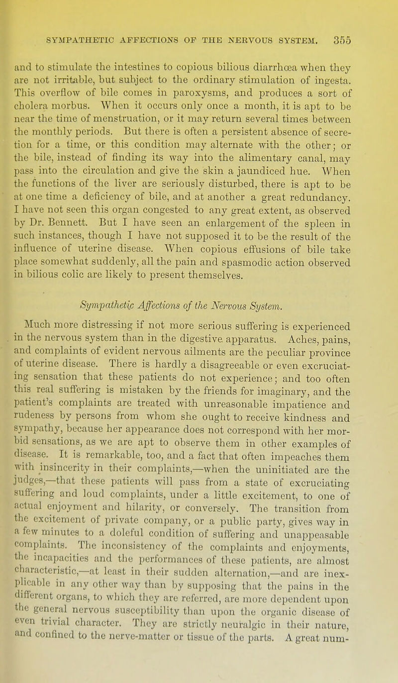 and to stimulate the intestines to copious bilious diarrhoea when they are not irritable, but subject to the ordinary stimulation of ingesta. This overflow of bile comes in paroxysms, and produces a sort of cholera morbus. When it occurs only once a month, it is apt to be near the time of menstruation, or it may return several times between the monthly periods. But there is often a persistent absence of secre- tion for a time, or this condition may alternate with the other; or the bile, instead of finding its way into the alimentary canal, may pass into the circulation and give the skin a jaundiced hue. When the functions of the liver are seriously disturbed, there is apt to be at one time a deficiency of bile, and at another a great redundancy. I have not seen this organ congested to any great extent, as observed by Dr. Bennett. But I have seen an enlargement of the spleen in such instances, though I have not supposed it to be the result of the influence of uterine disease. When copious effusions of bile take place somewhat suddenly, all the pain and spasmodic action observed in bilious colic are likely to present themselves. Sympathetic Affections of the Nervous System. Much more distressing if not more serious suffering is experienced in the nervous system than in the digestive apparatus. Aches, pains, and complaints of evident nervous ailments are the peculiar province of uterine disease. There is hardly a disagreeable or even excruciat- ing sensation that these patients do not experience; and too often this real suffering is mistaken by the friends for imaginary, and the patient's complaints are treated with unreasonable impatience and rudeness by persons from whom she ought to receive kindness and sympathy, because her appearance does not correspond with her mor- bid sensations, as we are apt to observe them in other examples of disease. It is remarkable, too, and a fact that often impeaches them with insincerity in their complaints,—when the uninitiated are the judges—that these patients will pass from a state of excruciating Buffering and loud complaints, under a little excitement, to one of actual enjoyment and hilarity, or conversely. The transition from the excitement of private company, or a public party, gives way in a few minutes to a doleful condition of suffering and unappeasable complaints. The inconsistency of the complaints and enjoyments, tli'' incapacities and the performances of these patients, are almost characteristic,—at least in their sudden alternation—and are inex- plicable in any other way than by supposing that the pains in the different organs, to which they are referred, are more dependent upon the general nervous susceptibility than upon the organic disease of even trivial character. They are strictly neuralgic in their nature, and confined to the nerve-matter or tissue of the parts. A great num-