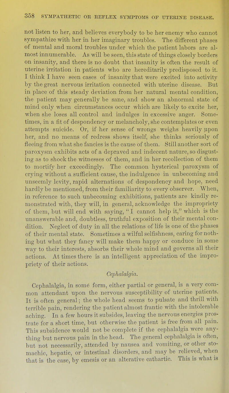 not listen to her, and believes everybody to be her enemy who cannot sympathize with her in her imaginary troubles. The different phases of mental and moral troubles under which the patient labors are al- most innumerable. As will be seen, this state of things closely borders on insanity, and there is no doubt that insanity is often the result of uterine irritation in patients who are hereditarily predisposed to it. I think I have seen cases of insanity that were excited into activity by the great nervous irritation connected with uterine disease. But in place of this steady deviation from her natural mental condition, the patient may generally be sane, and show an abnormal state of mind only when circumstances occur which are likely to excite her, when she loses all control and indulges in excessive anger. Some- times, in a fit of despondency or melancholy, she contemplates or even attempts suicide. Or, if her sense of wrongs weighs heavily upon her, and no means of redress shows itself, she thinks seriously of fleeing from what she fancies is the cause of them. Still another sort of paroxysm exhibits acts of a depraved and indecent nature, so disgust- ing as to shock the witnesses of them, and in her recollection of them to mortify her exceedingly. The common hysterical paroxysm of crying without a sufficient cause, the indulgence in unbecoming and unseemly levity, rapid alternations of despondency and hope, need hardly be mentioned, from their familiarity to every observer. When, in reference to such unbecoming exhibitions, patients are kindly re- monstrated with, they will, in general, acknowledge the impropriety of them, but will end with saying,  I cannot help it, which is the unanswerable and, doubtless, truthful exposition of their mental con- dition. Neglect of duty in all the relations of life is one of the phases of their mental state. Sometimes a wilful selfishness, caring for noth- ing but what they fancy will make them happy or conduce in some way to their interests, absorbs their whole mind and governs all their actions. At times there is an intelligent appreciation of the impro- priety of their actions. Cephalalgia. Cephalalgia, in some form, either partial or general, is a very com- mon attendant upon the nervous susceptibility of uterine patients. It is often general; the whole head seems to pulsate and thrill with terrible pain, rendering the patient almost frantic with the intolerable aching. In a few hours it subsides, leaving the nervous energies pros- trate for a short time, but otherwise the patient is free from all pain. This subsidence would not be complete if the cephalalgia were any- thing but nervous pain in the head. The general cephalalgia is often, but not necessarily, attended by nausea and vomiting, or other sto- machic, hepatic, or intestinal disorders, and may be relieved, when that is the case, by emesis or an alterative cathartic. This is what is