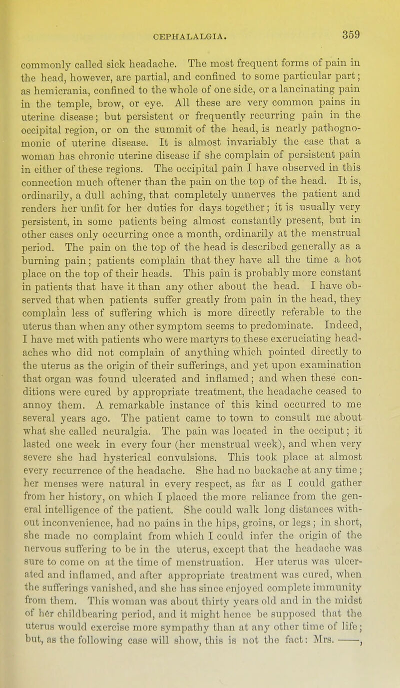 CEPHALALGIA. commonly called sick headache. The most frequent forms of pain in the head, however, are partial, and confined to some particular part; as hemicrania, confined to the whole of one side, or a lancinating pain in the temple, hrow, or eye. All these are very common pains in uterine disease; but persistent or frequently recurring pain in the occipital region, or on the summit of the head, is nearly pathogno- monic of uterine disease. It is almost invariably the case that a woman has chronic uterine disease if she complain of persistent pain in either of these regions. The occipital pain I have observed in this connection much oftener than the pain on the top of the head. It is, ordinarily, a dull aching, that completely unnerves the patient and renders her unfit for her duties for clays together; it is usually very persistent, in some patients being almost constantly present, but in other cases only occurring once a month, ordinarily at the menstrual period. The pain on the top of the head is described generally as a burning pain; patients complain that they have all the time a hot place on the top of their heads. This pain is probably more constant in patients that have it than any other about the head. I have ob- served that when patients suffer greatly from pain in the head, they complain less of suffering which is more directly referable to the uterus than when any other symptom seems to predominate. Indeed, I have met with patients who were martyrs to these excruciating head- aches who did not complain of anything which pointed directly to the uterus as the origin of their sufferings, and yet upon examination that organ was found ulcerated and inflamed; and when these con- ditions were cured by appropriate treatment, the headache ceased to annoy them. A remarkable instance of this kind occurred to me several years ago. The patient came to town to consult me about what she called neuralgia. The pain was located in the occiput; it lasted one week in every four (her menstrual week), and when very severe she had hysterical convulsions. This took place at almost every recurrence of the headache. She had no backache at any time ; her menses were natural in every respect, as far as I could gather from her history, on which I placed the more reliance from the gen- eral intelligence of the patient. She could walk long distances with- out inconvenience, had no pains in the hips, groins, or legs; in short, she made no complaint from which I could infer the origin of the nervous suffering to be in the uterus, except that the headache was sure to come on at the time of menstruation. Her uterus was ulcer- ated and inflamed, and after appropriate treatment was cured, when 11' -utt'erings vanished, and she has since enjoyed complete immunity from them. This woman was about thirty years old and in the midst of her childbearing period, and it might hence be supposed (hat the Uterus would exercise more sympathy than at any other time of life; but, as the following case will show, this is not the fact: Mrs. ,