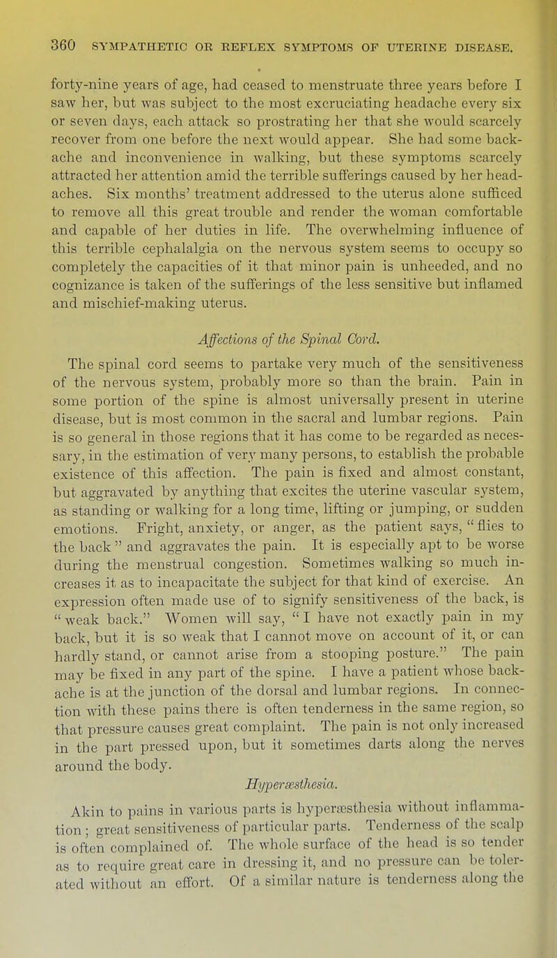 forty-nine years of age, had ceased to menstruate three years before I saw her, but was subject to the most excruciating headache every six or seven days, each attack so prostrating her that she would scarcely recover from one before the next would appear. She had some back- ache and inconvenience in walking, but these symptoms scarcely attracted her attention amid the terrible sufferings caused by her head- aches. Six months' treatment addressed to the uterus alone sufficed to remove all this great trouble and render the woman comfortable and capable of her duties in life. The overwhelming influence of this terrible cephalalgia on the nervous system seems to occupy so completely the capacities of it that minor pain is unheeded, and no cognizance is taken of the sufferings of the less sensitive but inflamed and mischief-making uterus. Affections of the Spinal Cord. The spinal cord seems to partake very much of the sensitiveness of the nervous system, probably more so than the brain. Pain in some portion of the spine is almost universally present in uterine disease, but is most common in the sacral and lumbar regions. Pain is so general in those regions that it has come to be regarded as neces- sary, in the estimation of very many persons, to establish the probable existence of this affection. The pain is fixed and almost constant, but aggravated by anything that excites the uterine vascular system, as standing or walking for a long time, lifting or jumping, or sudden emotions. Fright, anxiety, or anger, as the patient says,  flies to the back  and aggravates the pain. It is especially apt to be worse during the menstrual congestion. Sometimes walking so much in- creases it as to incapacitate the subject for that kind of exercise. An expression often made use of to signify sensitiveness of the back, is  weak back. Women will say,  I have not exactly pain in my back, but it is so weak that I cannot move on account of it, or can hardly stand, or cannot arise from a stooping posture. The pain may be fixed in any part of the spine. I have a patient whose back- ache is at the junction of the dorsal and lumbar regions. In connec- tion with these pains there is often tenderness in the same region, so that pressure causes great complaint. The pain is not only increased in the part pressed upon, but it sometimes darts along the nerves around the body. Hyperesthesia. Akin to pains in various parts is hyperesthesia without inflamma- tion ; great sensitiveness of particular parts. Tenderness of the sculp is often complained of. The whole surface of the head is so tender as to require great care in dressing it, and no pressure can be toler- ated without an effort. Of a similar nature is tenderness along the