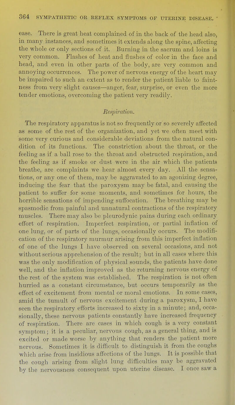 ease. There is great heat complained of in the hack of the head also, in many instances, and sometimes it extends along the spine, affecting the whole or only sections of it. Burning in the sacrum and loins is very common. Flashes of heat and flushes of color in the face and head, and even in other parts of the hody, are very common and annoying occurrences. The power of nervous energy of the heart may be impaired to such an extent as to render the patient liable to faint- ness from very slight causes—anger, fear, surprise, or even the more tender emotions, overcoming the patient very readily. Respiration. The respiratory apparatus is not so frequently or so severely affected as some of the rest of the organization, and yet we often meet with some very curious and considerable deviations from the natural con- dition of its functions. The constriction about the throat, or the feeling as if a ball rose to the throat and obstructed respiration, and the feeling as if smoke or dust were in the air which the patients breathe, are complaints we hear almost every day. All the sensa- tions, or any one of them, may be aggravated to an agonizing degree, inducing the fear that the paroxysm may be fatal, and causing the patient to suffer for some moments, and sometimes for hours, the horrible sensations of impending suffocation. The breathing may be spasmodic from painful and unnatural contractions of the respiratory muscles. There may also be pleurodynia pains during each ordinary effort of respiration. Imperfect respiration, or partial inflation of one lung, or of parts of the lungs, occasionally occurs. The modifi- cation of the respiratory murmur arising from this imperfect inflation of one of the lungs I have observed on several occasions, and not without serious apprehension of the result; but in all cases where this was the only modification of physical sounds, the patients have done well, and the inflation improved as the returning nervous energy of the rest of the system was established. The respiration is not often hurried as a constant circumstance, but occurs temporarily as the effect of excitement from mental or moral emotions. In some cases, amid the tumult of nervous excitement during a paroxysm, I have seen the respiratory efforts increased to sixty in a minute; and, occa- sionally, these nervous patients constantly have increased frequency of respiration. There are cases in which cough is a very constant symptom; it is a peculiar, nervous cough, as a general thing, and is excited or made worse by anything that renders the patient more nervous. Sometimes it is difficult to distinguish it from the coughs which arise from insidious affections of the lungs. It is possible, that the cough arising from slight lung difficulties may be aggravated by the nervousness consequent upon uterine disease. I once saw a
