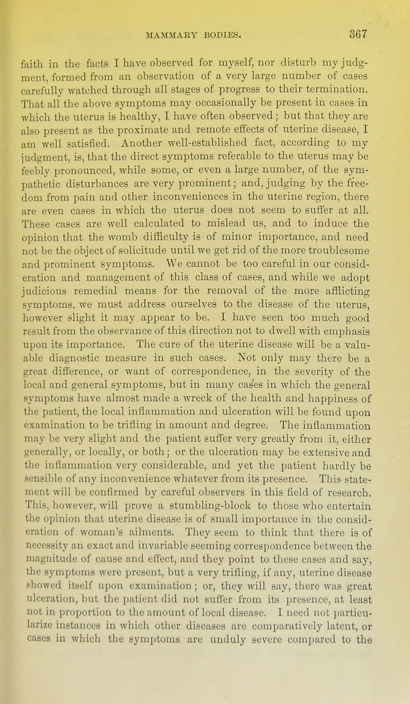 faith in the facts I have observed for myself, nor disturb my judg- ment, formed from an observation of a very large number of cases carefully watched through all stages of progress to their termination. That all the above symptoms may occasionally be present in cases in which the uterus is healthy, I have often observed; but that they are also present as the proximate and remote effects of uterine disease, I am well satisfied. Another well-established fact, according to my judgment, is, that the direct symptoms referable to the uterus may be feebly pronounced, while some, or even a large number, of the sym- pathetic disturbances are very prominent; and, judging by the free- dom from pain and other inconveniences in the uterine region, there are even cases in which the uterus does not seem to suffer at all. These cases are well calculated to mislead us, and to induce the opinion that the womb difficulty is of minor importance, and need not be the object of solicitude until we get rid of the more troublesome and prominent symptoms. We cannot be too careful in our consid- eration and management of this class of cases, and while we adopt judicious remedial means for the removal of the more afflicting symptoms, we must address ourselves to the disease of the uterus, however slight it may. appear to be. I have seen too much good result from the observance of this direction not to dwell with emphasis upon its importance. The cure of the uterine disease will be a valu- able diagnostic measure in such cases. Not only may there be a great difference, or want of correspondence, in the severity of the local and general symptoms, but in many cases in which the general symptoms have almost made a wreck of the health and happiness of the patient, the local inflammation and ulceration will be found upon examination to be trifling in amount and degree. The inflammation may be very slight and the patient suffer very greatly from it, either generally, or locally, or both; or the ulceration may be extensive and the inflammation very considerable, and yet the patient hardly be sensible of any inconvenience whatever from its presence. This state- ment will be confirmed by careful observers in this field of research. This, however, will prove a stumbling-block to those who entertain the opinion that uterine disease is of small importance in the consid- eration of woman's ailments. They seem to think that there is of necessity an exact and invariable seeming correspondence between the magnitude of cause and effect, and they point to these cases and say, the symptoms were present, but a very trifling, if any, uterine disease showed itself upon examination ; or, they will say, there was great ulceration, but the patient did not suffer from its presence, at least not in proportion to the amount of local disease. I need not particu- larize instances in which other diseases arc comparatively latent, or cases in which the symptoms are unduly severe compared to the