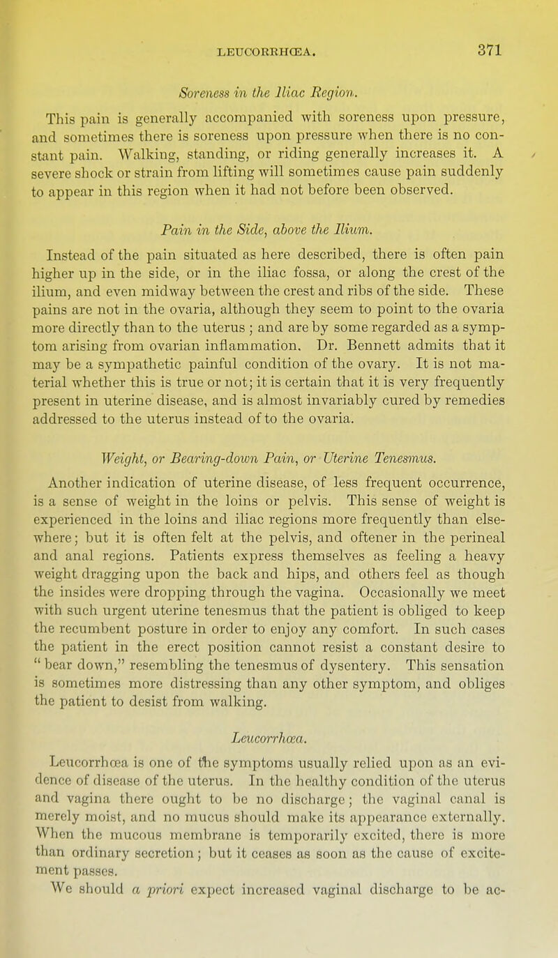 Soreness in the Iliac Region. This pain is generally accompanied with soreness upon pressure, and sometimes there is soreness upon pressure when there is no con- stant pain. Walking, standing, or riding generally increases it. A severe shock or strain from lifting will sometimes cause pain suddenly to appear in this region when it had not before been observed. Pain in the Side, above the Ilium. Instead of the pain situated as here described, there is often pain higher up in the side, or in the iliac fossa, or along the crest of the ilium, and even midway between the crest and ribs of the side. These pains are not in the ovaria, although they seem to point to the ovaria more directly than to the uterus ; and are by some regarded as a symp- tom arising from ovarian inflammation. Dr. Bennett admits that it may be a sympathetic painful condition of the ovary. It is not ma- terial whether this is true or not; it is certain that it is very frequently present in uterine disease, and is almost invariably cured by remedies addressed to the uterus instead of to the ovaria. Weight, or Bearing-down Pain, or Uterine Tenesmus. Another indication of uterine disease, of less frequent occurrence, is a sense of weight in the loins or pelvis. This sense of weight is experienced in the loins and iliac regions more frequently than else- where ; but it is often felt at the pelvis, and oftener in the perineal and anal regions. Patients express themselves as feeling a heavy weight dragging upon the back and hips, and others feel as though the insicles were dropping through the vagina. Occasionally we meet with such urgent uterine tenesmus that the patient is obliged to keep the recumbent posture in order to enjoy any comfort. In such cases the patient in the erect position cannot resist a constant desire to  bear down, resembling the tenesmus of dysentery. This sensation is sometimes more distressing than any other symptom, and obliges the patient to desist from walking. Leucorrhoza. Leucorrhoea is one of the symptoms usually relied upon as an evi- dence of disease of the uterus. In the healthy condition of the uterus and vagina there ought to be no discharge; the vaginal canal is merely moist, and no mucus should make its appearance externally. When the mucous membrane is temporarily excited, there is more than ordinary secretion; but it ceases as soon as the cause of excite- ment passes. We should a priori expect increased vaginal discharge to be ac-