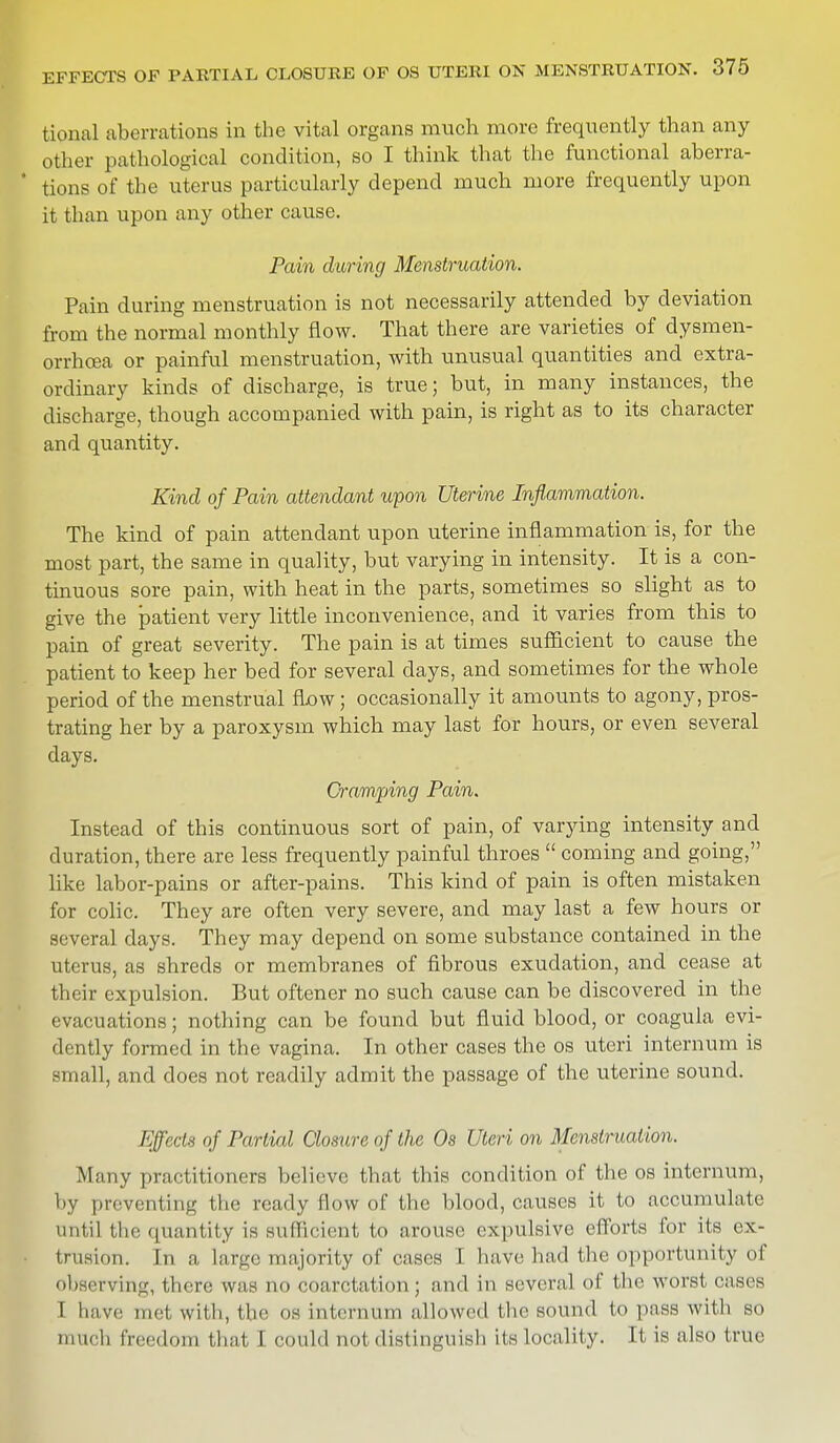 tional aberrations in the vital organs much more frequently than any other pathological condition, so I think that the functional aberra- * tions of the uterus particularly depend much more frequently upon it than upon any other cause. Pain during Menstruation. Pain during menstruation is not necessarily attended by deviation from the normal monthly flow. That there are varieties of dysmen- orrhea or painful menstruation, with unusual quantities and extra- ordinary kinds of discharge, is true; but, in many instances, the discharge, though accompanied with pain, is right as to its character and quantity. Kind of Pain attendant upon Uterine Inflammation. The kind of pain attendant upon uterine inflammation is, for the most part, the same in quality, but varying in intensity. It is a con- tinuous sore pain, with heat in the parts, sometimes so slight as to give the patient very little inconvenience, and it varies from this to pain of great severity. The pain is at times sufficient to cause the patient to keep her bed for several days, and sometimes for the whole period of the menstrual flow; occasionally it amounts to agony, pros- trating her by a paroxysm which may last for hours, or even several days. Cramping Pain. Instead of this continuous sort of pain, of varying intensity and duration, there are less frequently painful throes  coming and going, like labor-pains or after-pains. This kind of pain is often mistaken for colic. They are often very severe, and may last a few hours or several days. They may depend on some substance contained in the uterus, as shreds or membranes of fibrous exudation, and cease at their expulsion. But oftener no such cause can be discovered in the evacuations; nothing can be found but fluid blood, or coagula evi- dently formed in the vagina. In other cases the os uteri internum is small, and does not readily admit the passage of the uterine sound. Effects of Partial Closure of the Os Uteri on Menstruation. Many practitioners believe that this condition of the os internum, by preventing the ready flow of the blood, causes it to accumulate until the quantity is sufficient to arouse expulsive efforts for its ex- trusion. In a large majority of cases \ have had the opportunity of observing, there was no coarctation ; and in several of the worst eases I ha ve met with, the os internum allowed the sound to pass with so much freedom that I could not distinguish its locality. It is also true