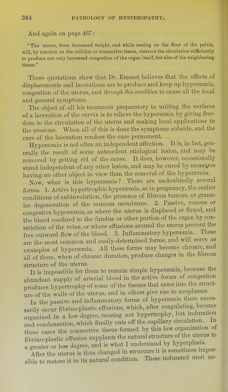 And again on page 467 : The uterus, from increased weight, and while resting on the floor of the pelvis, will, by traction on the cellular or connective tissue, obstruct the circulation sufficiently to produce not only increased congestion of the organ itself, but also of the neighboring tissue. These quotations show that Dr. Emmet believes that the effects of displacements and lacerations are to produce and keep up hypersemia, congestion of the uterus, and through this condition to cause all the local and general symptoms. The object of all his treatment preparatory to uniting the surfaces of a laceration of the cervix is to relieve the hypersemia by giving free- dom to the circulation of the uterus and making local applications to the erosions. When all of this is done the symptoms subside, and the cure of the laceration renders the cure permanent. Hyperemia is not often an independent affection. It is, in fact, gen- erally the result of some antecedent etiological lesion, and may be removed by getting rid of the cause. It does, however, occasionally stand independent of any other lesion, and may be cured by measures having no other object in view than the removal of the hyperemia. Now, what is this hypersemia? There are undoubtedly several forms.' 1. Active hypertrophic hypersemia, as in pregnancy, the earlier conditions of subinvolution, the presence of fibrous tumors, or granu- lar degeneration of the mucous membrane. 2. Passive, venous or congestive hypersemia, as where the uterus is displaced or flexed, and the blood confined to the fundus or other portion of the organ by con- striction of the veins, or where effusions around the uterus prevent the free outward flow of the blood. 3. Inflammatory hypersemia. These are the most common and easily-determined forms, and will serve as examples of hypersemia. All these forms may become chronic, and all of them, when of chronic duration, produce changes in the fibrous structure of the uterus. It is impossible for them to remain simple hypersemia, because the abundant supply of arterial blood in the active forms of congestion produces hypertrophy of some of the tissues that enter into the struct- ure of the walls of the uterus, and in others give rise to neoplasms. In the passive and inflammatory forms of hyperemia there neces- sarily occur fibrino-plastic effusions, which, after coagulating, become organized in a low degree, causing not hypertrophy, but induration and condensation, which finally cuts off the capillary circulation. In these cases the connective tissue formed by this low organization of fibrino-plastic effusion supplants the natural structure of the uterus to a greater or less degree, and is what I understand by hyperplasia. After the uterus is thus changed in structure it is sometimes impos- sible to restore it to its natural condition. These indurated uteri un-