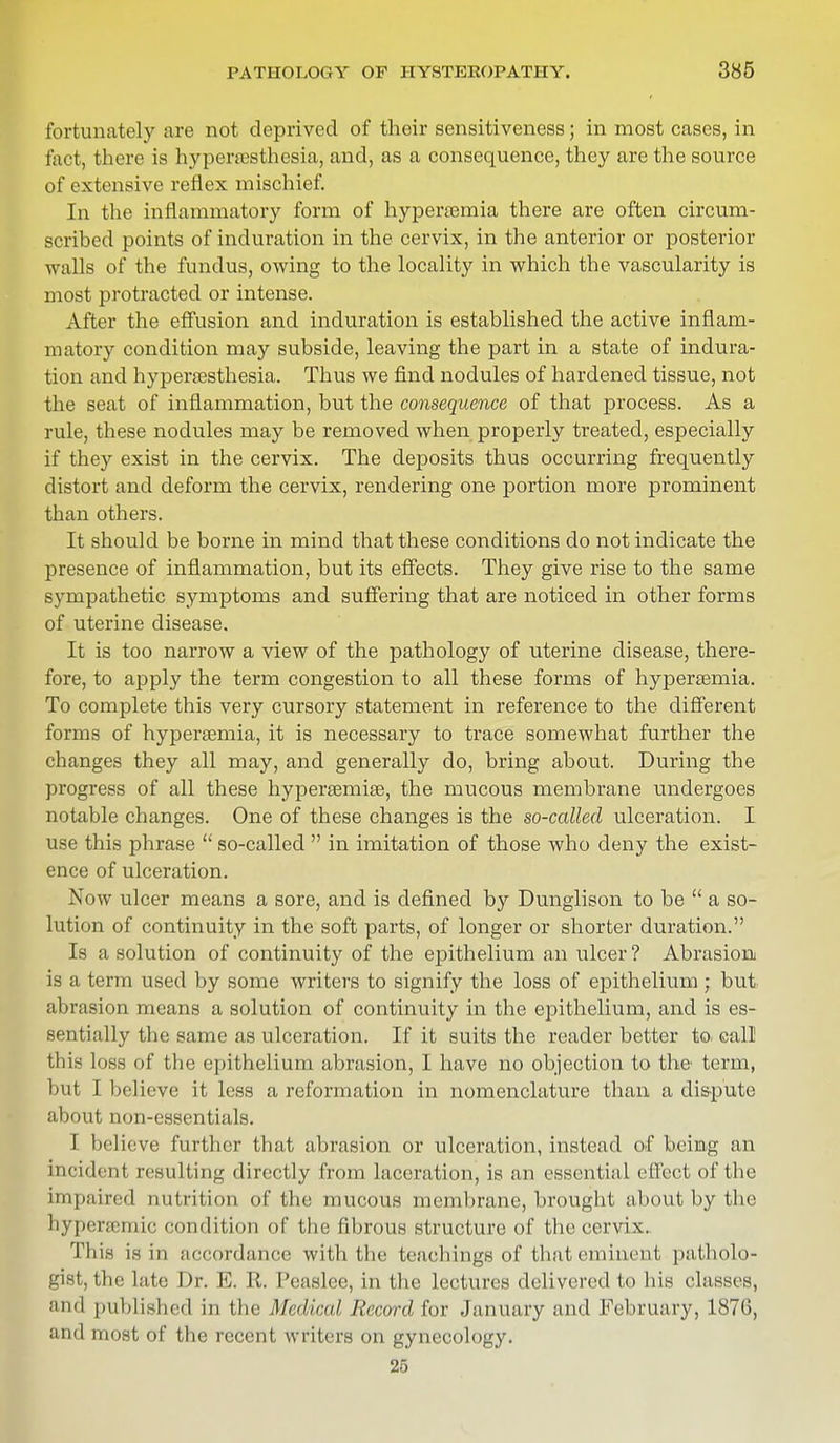 fortunately are not deprived of their sensitiveness; in most cases, in fact, there is hyperesthesia, and, as a consequence, they are the source of extensive reflex mischief. In the inflammatory form of hypercemia there are often circum- scribed points of induration in the cervix, in the anterior or posterior walls of the fundus, owing to the locality in which the vascularity is most protracted or intense. After the effusion and induration is established the active inflam- matory condition may subside, leaving the part in a state of indura- tion and hyperesthesia. Thus we find nodules of hardened tissue, not the seat of inflammation, but the consequence of that process. As a rule, these nodules may be removed when properly treated, especially if they exist in the cervix. The deposits thus occurring frequently distort and deform the cervix, rendering one portion more prominent than others. It should be borne in mind that these conditions do not indicate the presence of inflammation, but its effects. They give rise to the same sympathetic symptoms and suffering that are noticed in other forms of uterine disease. It is too narrow a view of the pathology of uterine disease, there- fore, to apply the term congestion to all these forms of hyperemia. To complete this very cursory statement in reference to the different forms of hyperemia, it is necessary to trace somewhat further the changes they all may, and generally do, bring about. During the progress of all these hyperemie, the mucous membrane undergoes notable changes. One of these changes is the so-called ulceration. I use this phrase  so-called  in imitation of those who deny the exist- ence of ulceration. Now ulcer means a sore, and is defined by Dunglison to be  a so- lution of continuity in the soft parts, of longer or shorter duration. Is a solution of continuity of the epithelium an ulcer ? Abrasion is a term used by some writers to signify the loss of epithelium ; but abrasion means a solution of continuity in the epithelium, and is es- sentially the same as ulceration. If it suits the reader better to call this loss of the epithelium abrasion, I have no objection to the term, bul I believe it less a reformation in nomenclature than a dispute about non-essentials. I believe further that abrasion or ulceration, instead of being an incident resulting directly from laceration, is an essential effect of the impaired nutrition of the mucous membrane, brought about by the hypencinie condition of the fibrous structure of the cervix. This is in accordance with the teachings of that eminent, patholo- gist, the late Dr. E. II. Peaslee, in the lectures delivered to his classes, and published in the Medical Record for January and February, 1876, and most of the recent writers on gynecology. 25