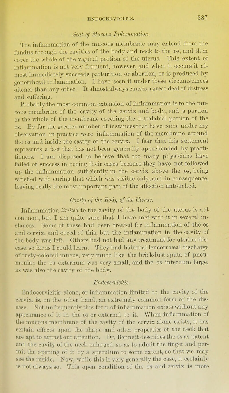 Seat of Mucous Inflammation. The inflammation of the mucous membrane may extend from the fundus through the cavities of the body and neck to the os, and then cover the whole of the vaginal portion of the uterus. This extent of inflammation is not very frequent, however, and when it occurs it al- most immediately succeeds parturition or abortion, or is produced by gonorrhoea! inflammation. I have seen it under these circumstances oftener than any other. It almost always causes a great deal of distress and suffering. Probably the most common extension of inflammation is to the mu- cous membrane of the cavity of the cervix and body, and a portion or the whole of the membrane covering the intralabial portion of the os. By far the greater number of instances that have come under my observation in practice were inflammation of the membrane around the os and inside the cavity of the cervix. I fear that this statement represents a fact that has not been generally apprehended by practi- tioners. I am disposed to believe that too many physicians have failed of success in curing the'ir cases because they have not followed up the inflammation sufficiently in the cervix above the os, being satisfied with curing that which was visible only, and, in consequence, leaving really the most important part of the affection untouched. Cavity of the Body of the Uterus. Inflammation limited to the cavity of the body of the uterus is not common, but I am quite sure that I have met with it in several in- stances. Some of these had been treated for inflammation of the os and cervix, and cured of this, but the inflammation in the cavity of the body was left. Others had not had any treatment for uterine dis- ease, so far as I could learn. They had habitual leucorrhseal discharge of rusty-colored mucus, very much like the brickdust sputa of pneu- monia; the os externum was very small, and the os internum large, as was also the cavity of the body. Endocervicitis. Endocervicitis alone, or inflammation limited to the cavity of the cervix, is, on the other hand, an extremely common form of the dis- ease. Not unfrequenlly this form of inflammation exists without any appearance of it in the os or external to it. When inflammation of tlic mucous membrane of the cavity of the cervix alone exists, it lias Certain effects Upon the shape and other properties of the neck that are apt to attract our attention. Dr. Bennett describes the os as patent and the cavity of the neck enlarged, SO as to admit the linger ami per- mit the opening of it by a speculum to SOinc extent, SO that \vc may see the inside. Now, while this is very generally the case, it certainly is not always so. 'Phis open condition of the os and cervix is more