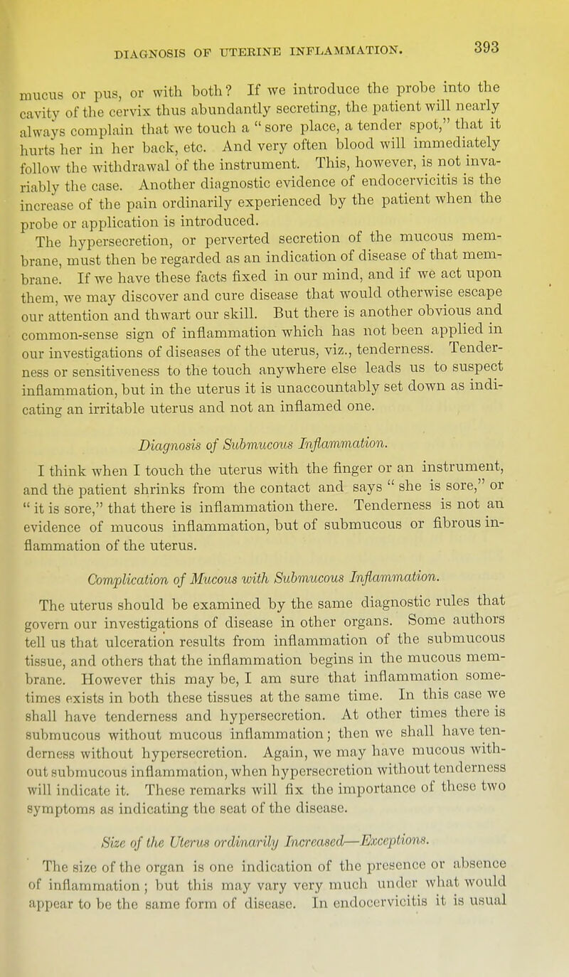 DIAGNOSIS OF UTERINE INFLAMMATION. mucus or pus, or with both ? If we introduce the probe into the cavity of the cervix thus abundantly secreting, the patient will nearly always complain that we touch a  sore place, a tender spot, that it hurts her in her back, etc. And very often blood will immediately follow the withdrawal of the instrument. This, however, is not inva- riably the case. Another diagnostic evidence of endocervicitis is the increase of the pain ordinarily experienced by the patient when the probe or application is introduced. The hypersecretion, or perverted secretion of the mucous mem- brane, must then be regarded as an indication of disease of that mem- brane! If we have these facts fixed in our mind, and if we act upon them, we may discover and cure disease that would otherwise escape our attention and thwart our skill. But there is another obvious and common-sense sign of inflammation which has not been applied in our investigations of diseases of the uterus, viz., tenderness. Tender- ness or sensitiveness to the touch anywhere else leads us to suspect inflammation, but in the uterus it is unaccountably set down as indi- cating an irritable uterus and not an inflamed one. Diagnosis of Submucous Inflammation. I think when I touch the uterus with the finger or an instrument, and the patient shrinks from the contact and says  she is sore, or  it is sore, that there is inflammation there. Tenderness is not an evidence of mucous inflammation, but of submucous or fibrous in- flammation of the uterus. Complication of Mucous with Submucous Inflammation. The uterus should be examined by the same diagnostic rules that govern our investigations of disease in other organs. Some authors tell us that ulceration results from inflammation of the submucous tissue, and others that the inflammation begins in the mucous mem- brane. However this may be, I am sure that inflammation some- times exists in both these tissues at the same time. In this case we Shall have tenderness and hypersecretion. At other times there is submucous without mucous inflammation; then we shall have ten- derness without hypersecretion. Again, we may have mucous with- out submucous inflammation, when hypersecretion without tenderness will indicate it. These remarks will fix the importance of these two symptoms as indicating the seat of the disease. Size of the Uterus ordinarily Increased—Exceptions. The size of the organ is one indication of the presence or absence of inflammation; but this may vary very much under what would appear to be the same form of disease. In endocervicitis it is usual