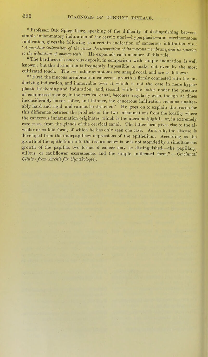 ^ Professor Otto Spiegelberg, speaking of the difficulty of distinguishing between simple inflammatory induration of the cervix uteri—hyperplasia—and carcinomatous infiltration, gives the following as a certain indication of cancerous infiltration, viz.: 'A peculiar induration of the cervix, the disposition of its mucous membrane, and its reaction to the dilatation of sponge tents.' He expounds each member of this rule.  The hardness of cancerous deposit, in comparison with simple induration, is well known; but the distinction is frequently impossible to make out, even by the most cultivated touch. The two other symptoms are unequivocal, and are as follows: ' First, the mucous membrane in cancerous growth is firmly connected with the un- derlying induration, and immovable over it, which is not the case in mere hyper- plastic thickening and induration; and, second, while the latter, under the pressure of compressed sponge, in the cervical canal, becomes regularly even, though at times inconsiderably looser, softer, and thinner, the cancerous infiltration remains unalter- ably hard and rigid, and cannot be stretched.' He goes on to explain the reason for this difference between the products of the two inflammations from the locality where the cancerous inflammation originates, which is the utero-malpighii; or, in extremely rare cases, from the glands of the cervical canal. The latter form gives rise to the al- veolar or colloid form, of which he has only seen one case. As a rule, the disease is developed from the interpapillary depressions of the epithelium. According as the growth of the epithelium into the tissues below is or is not attended by a simultaneous growth of the papillae, two forms of cancer may be distinguished,—the papillary, villous, or cauliflower excrescence, and the simple infiltrated form. — Cincinnati Clinic (from Archivfilr Gyncekologie).