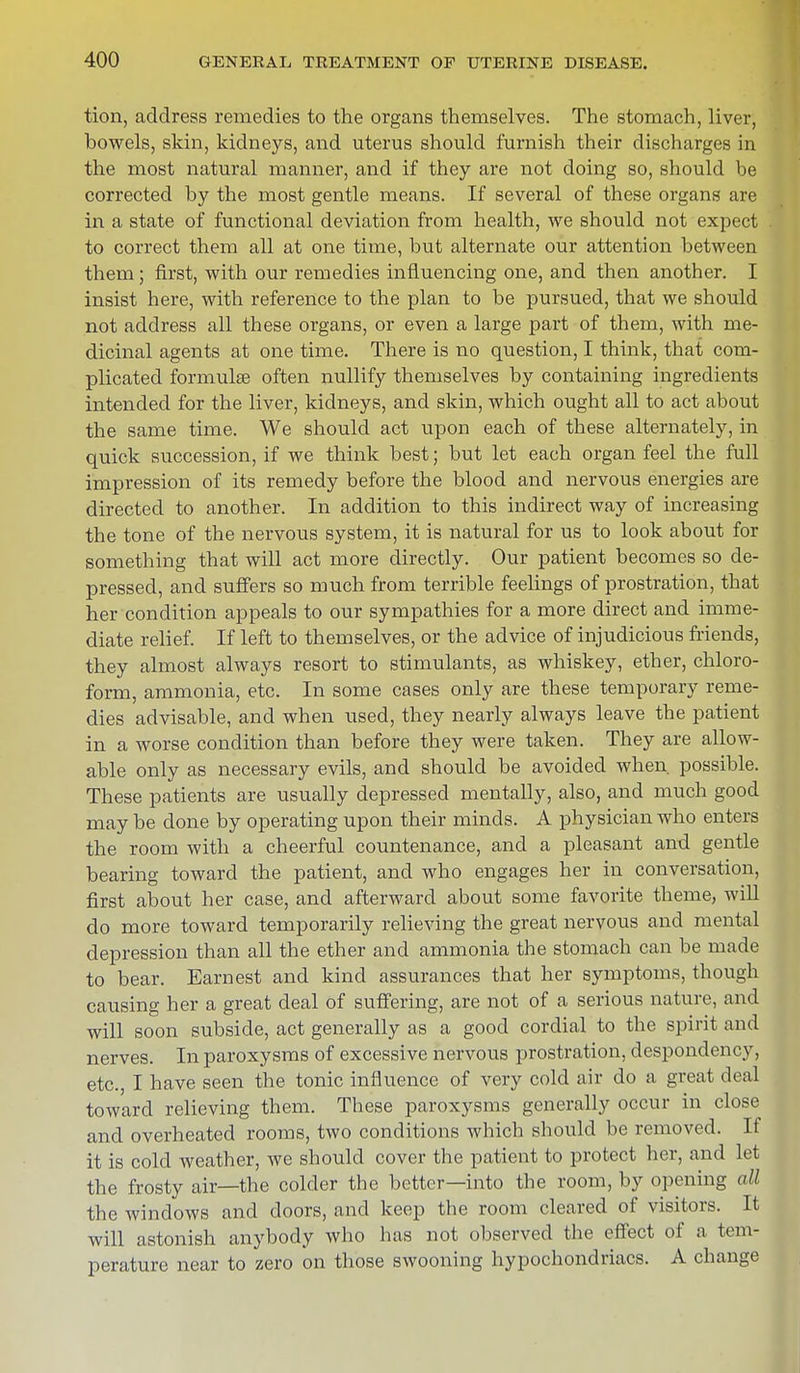tion, address remedies to the organs themselves. The stomach, liver, bowels, skin, kidneys, and uterus should furnish their discharges in the most natural manner, and if they are not doing so, should be corrected by the most gentle means. If several of these organs are in a state of functional deviation from health, we should not expect to correct them all at one time, but alternate our attention between them; first, with our remedies influencing one, and then another. I insist here, with reference to the plan to be pursued, that we should not address all these organs, or even a large part of them, with me- dicinal agents at one time. There is no question, I think, that com- plicated formula? often nullify themselves by containing ingredients intended for the liver, kidneys, and skin, which ought all to act about the same time. We should act upon each of these alternately, in quick succession, if we think best; but let each organ feel the full impression of its remedy before the blood and nervous energies are directed to another. In addition to this indirect way of increasing the tone of the nervous system, it is natural for us to look about for something that will act more directly. Our patient becomes so de- pressed, and suffers so much from terrible feelings of prostration, that her condition appeals to our sympathies for a more direct and imme- diate relief. If left to themselves, or the advice of injudicious friends, they almost always resort to stimulants, as whiskey, ether, chloro- form, ammonia, etc. In some cases only are these temporary reme- dies advisable, and when used, they nearly always leave the patient in a worse condition than before they were taken. They are allow- able only as necessary evils, and should be avoided when, possible. These patients are usually depressed mentally, also, and much good may be done by operating upon their minds. A physician who enters the room with a cheerful countenance, and a pleasant and gentle bearing toward the patient, and who engages her in conversation, first about her case, and afterward about some favorite theme, will do more toward temporarily relieving the great nervous and mental depression than all the ether and ammonia the stomach can be made to bear. Earnest and kind assurances that her symptoms, though causing her a great deal of suffering, are not of a serious nature, and will soon subside, act generally as a good cordial to the spirit and nerves. In paroxysms of excessive nervous prostration, despondency, etc., I have seen the tonic influence of very cold air do a great deal toward relieving them. These paroxysms generally occur in close and overheated rooms, two conditions which should be removed. If it is cold weather, we should cover the patient to protect her, and let the frosty air—the colder the better—into the room, by opening all the windows and doors, and keep the room cleared of visitors. It will astonish anybody who has not observed the effect of a tem- perature near to zero on those swooning hypochondriacs. A change