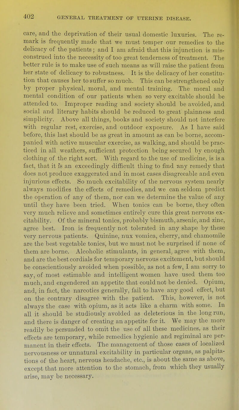 care, and the deprivation of their usual domestic luxuries. The re- mark is frequently made that we must temper our remedies to the delicacy of the patients; and I am afraid that this injunction is mis- construed into the necessity of too great tenderness of treatment. The better rule is to make use of such means as will raise the patient from her state of delicacy to robustness. It is the delicacy of her constitu- tion that causes her to suffer so much. This can be strengthened only by proper physical, moral, and mental training. The moral and mental condition of our patients when so very excitable should be attended to. Improper reading and society should be avoided, and social and literary habits should be reduced to great plainness and simplicity. Above all things, books and society should not interfere with regular rest, exercise, and outdoor exposure. As I have said before, this last should be as great in amount as can be borne, accom- panied with active muscular exercise, as walking, and should be prac- ticed in all weathers, sufficient protection being secured by enough clothing of the right sort. With regard to the use of medicine, is is a fact, that it is an exceedingly difficult thing to find uny remedy that does not produce exaggerated and in most cases disagreeable and even injurious effects. So much excitability of the nervous system nearly always modifies the effects of remedies, and we can seldom predict the operation of any of them, nor can we determine the value of any until they have been tried. When tonics can be borne, they often very much relieve and sometimes entirely cure this great nervous ex- citability. Of the mineral tonics, probably bismuth, arsenic, and zinc, agree best. Iron is frequently not tolerated in any shape by these very nervous patients. Quinine, nux vomica, cherry, and chamomile are the best vegetable tonics, but we must not be surprised if none of them are borne. Alcoholic stimulants, in general; agree with them, and are the best cordials for temporary nervous excitement, but should be conscientiously avoided when possible, as not a few, I am sorry to say, of most estimable and intelligent women have used them too much, and engendered an appetite that could not be denied. Opium, and, in fact, the narcotics generally, fail to have any good effect, but on the contrary disagree with the patient. This, however, is not always the case with opium, as it acts like a charm with some. In all it should be studiously avoided as deleterious in the long run, and there is danger of creating an appetite for it. We may the more readily be persuaded to omit the use of all these medicines, as their effects are temporary, while remedies hygienic and regiminal are per- manent in their effects. The management of those cases of localized nervousness or unnatural excitability in particular organs, as palpita- tions of the heart, nervous headache, etc., is about the same as above, except that more attention to the stomach, from which they usually arise, may be necessary.