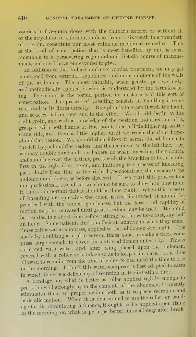 vomica, in five-grain doses, with the rhubarb extract or without it, or the strychnia in solution, in doses from a sixteenth to a twentieth of a grain, constitute our most valuable medicinal remedies. This is the kind of constipation that is most benefited by and is most amenable to a persevering regiminal and dietetic course of manage- ment, such as I have endeavored to give. In addition to the rhubarb and nux vomica treatment, we may get some good from external appliances, and manipulations of the walls of the abdomen. The most valuable, when gently, perseveringly, and methodically applied, is what is understood by the term knead- ing. The colon is the torpid portion in most cases of this sort of constipation. The process of kneading consists in handling it so as to stimulate its fibres directly. One plan is to grasp it with the hand, and squeeze it from one end to the other. We should begin at the right groin, and with a knowledge of the position and direction of it, grasp it with both hands at this point, then a little higher up on the same side, and then a little higher, until we reach the right hypo- chondriac region., We should then follow it across the abdomen to the left hypochondriac region, and thence down to the left iliac. Or, we may double our hands as bakers do when kneading their dough, and standing over the patient, press with the knuckles of both hands, first in the right iliac region, and imitating the process of kneading, pass slowly from this to the right hypochondriac, thence across the abdomen and down, as before directed. If we trust this process to a non-professional attendant, we should be sure to show him how to do it, as it is important that it should be done right. When this process of kneading or squeezing the colon is first instituted, it should be practiced with the utmost gentleness, but the force and rapidity of motion may be increased until great freedom may be used. It should be resorted to a short time before retiring to the water-closet, say half an hour. Some patients find an efficient laxative in what they some- times call a water-compress, applied to the abdomen overnight. It is made by doubling a napkin several times, so as to make a thick com- press, large enough to cover the entire abdomen anteriorly. This is saturated with water, and, after being placed upon the abdomen, covered with a roller or bandage so as to keep it in place. It is thus allowed to remain from the time of going to bed until the time to rise in the morning. I think this water-compress is best adapted to cases in which there is a deficiency of secretion in the intestinal tube. A bandage, or, what is better, a roller applied tightly enough to press the wall strongly upon the contents of the abdomen, frequently stimulates them to proper action, both as it respects secretion and peristalic motion. When it is determined to use the roller or band- age for its stimulating influence, it ought to be applied upon rising in the morning, or, what is perhaps better, immediately after break-