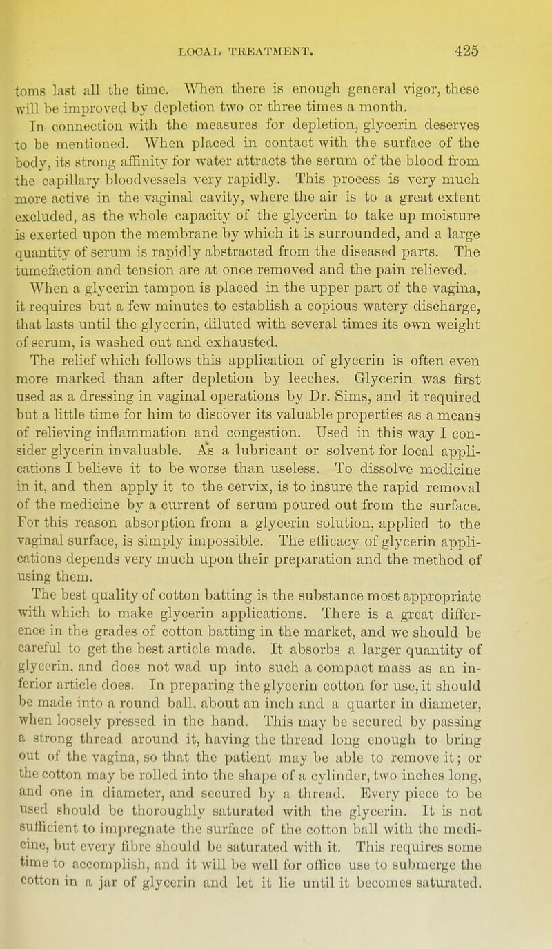 toms last all the time. When there is enough general vigor, these will be improved by depletion two or three times a month. In connection with the measures for depletion, glycerin deserves to be mentioned. When placed in contact with the surface of the body, its strong affinity for water attracts the serum of the blood from the capillary bloodvessels very rapidly. This process is very much more active in the vaginal cavity, where the air is to a great extent excluded, as the whole capacity of the glycerin to take up moisture is exerted upon the membrane by which it is surrounded, and a large quantity of serum is rapidly abstracted from the diseased parts. The tumefaction and tension are at once removed and the pain relieved. When a glycerin tampon is placed in the upper part of the vagina, it requires but a few minutes to establish a copious watery discharge, that lasts until the glycerin, diluted with several times its own weight of serum, is washed out and exhausted. The relief which follows this application of glycerin is often even more marked than after depletion by leeches. Glycerin was first used as a dressing in vaginal operations by Dr. Sims, and it required but a little time for him to discover its valuable properties as a means of relieving inflammation and congestion. Used in this way I con- sider glycerin invaluable. As a lubricant or solvent for local appli- cations I believe it to be worse than useless. To dissolve medicine in it, and then apply it to the cervix, is to insure the rapid removal of the medicine by a current of serum poured out from the surface. For this reason absorption from a glycerin solution, applied to the vaginal surface, is simply impossible. The efficacy of glycerin appli- cations depends very much upon their preparation and the method of using them. The best quality of cotton batting is the substance most appropriate with which to make glycerin applications. There is a great differ- ence in the grades of cotton batting in the market, and we should be careful to get the best article made. It absorbs a larger quantity of glycerin, and does not wad up into such a compact mass as an in- ferior article does. In preparing the glycerin cotton for use, it should be made into a round ball, about an inch and a quarter in diameter, when loosely pressed in the hand. This may be secured by passing a strong thread around it, having the thread long enough to bring out of the vagina, so that the patient may be able to remove it; or the cotton may be rolled into the shape of a cylinder, two inches long, and one in diameter, and secured by a thread. Every piece to be used should be thoroughly saturated with the glycerin. It is not sufficient to impregnate the surface of the cotton ball with the medi- cine, but every fibre should be saturated with it. This requires some time to accomplish, and it will be well for office use to submerge the cotton in a jar of glycerin and let it lie until it becomes saturated.