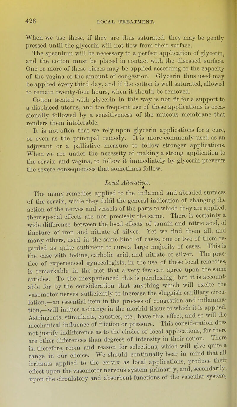 When we use these, if they are thus saturated, they may be gently pressed until the glycerin will not flow from their surface. The speculum will be necessary to a perfect application of glycerin, and the cotton must be placed in contact with the diseased surface. One or more of these pieces may be applied according to the capacity of the vagina or the amount of congestion. Glycerin thus used may be applied every third day, and if the cotton is well saturated, allowed to remain twenty-four hours, when it should be removed. Cotton treated with glycerin in this way is not fit for a support to a displaced uterus, and too frequent use of these applications is occa- sionally followed by a sensitiveness of the mucous membrane that renders them intolerable. It is not often that we rely upon glycerin applications for a cure, or even as the principal remedy. It is more commonly used as an adjuvant or a palliative measure to follow stronger applications. When we are under the necessity of making a strong application to the cervix and vagina, to follow it immediately by glycerin prevents the severe consequences that sometimes follow. Local Alteratives. * The many remedies applied to the inflamed and abraded surfaces of the cervix, while they fulfil the general indication of changing the action of the nerves and vessels of the parts to which they are applied, their special effects are not precisely the same. There is certainly a wide difference between the local effects of tannin and nitric acid, of tincture of iron and nitrate of silver. Yet we find them all, and many others, used in the same kind of cases, one or two of them re- garded as quite sufficient to cure a large majority of cases. This is the case with iodine, carbolic acid, and nitrate of silver. The prac- tice of experienced gynecologists, in the use of these local remedies, is remarkable in the fact that a very few can agree upon the same articles. To the inexperienced this is perplexing; but it is account- able for by the consideration that anything which will excite the vasomotor nerves sufficiently to increase the sluggish capillary circu- lation—an essential item in the process of congestion and inflamma- tion—will induce a change in the morbid tissue to which it is applied. Astringents, stimulants, caustics, etc., have this effect, and so will the mechanical influence of friction or pressure. This consideration does not justify indifference as to the choice of local applications, for there are other differences than degrees of intensity in their action. There is, therefore, room and reason for selections, which will give quite a range in our choice. We should continually bear in mind that all irritants applied to the cervix as local applications, produce their effect upon the vasomotor nervous system primarily, and, secondarily, upon the cireulatory and absorbent functions of the vascular system,