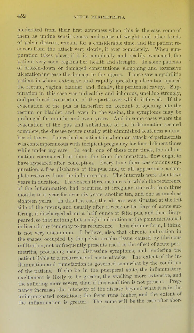 moderated from their first acuteness when this is the case, some of them, as undue sensitiveness and sense of weight, and other kinds of pelvic distress, remain for a considerable time, and the patient re- covers from the attack very slowly, if ever completely. When sup- puration takes place, if it is completely and readily evacuated, the patient very soon regains her health and strength. In some patients of broken-down or damaged constitutions, sloughing and extensive ulceration increase the damage to the organs. I once saw a syphilitic patient in whom extensive and rapidly spreading ulceration opened the rectum, vagina, bladder, and, finally, the peritoneal cavity. Sup- puration in this case was unhealthy and ichorous, smelling strongly, and produced excoriation of the parts over which it flowed. If the evacuation of the pus is imperfect on account of opening into the rectum or bladder, and even in the vagina, the symptoms may be prolonged for months and even years. And in some cases where the evacuation of the pus and subsidence of the inflammation seemed complete, the disease recurs usually with diminished acuteness a num- ber of times. I once had a patient in whom an attack of perimetritis was contemporaneous with incipient pregnancy for four different times while under my care. In each one of these four times, the inflam- mation commenced at about the time the menstrual flow ought to have appeared after conception. Every time there was copious sup- puration, a free discharge of the pus, and, to all appearance, a com- plete recovery from the inflammation. The intervals were about two years in duration. I have seen three instances in which the recurrence of the inflammation had occurred at irregular intervals from three months to a year for over six years, another ten, and one as much as eighteen years. In this last case, the abscess was situated at the left side of the uterus, and usually after a week or ten days of acute suf- fering, it discharged about a half ounce of fetid pus, and then disap- peared, so that nothing but a slight induration at the point mentioned indicated any tendency to its recurrence. This chronic form, I think, is not very uncommon. I believe, also, that chronic induration in the spaces occupied by the pelvic areolar tissue, caused by fibrinous infiltration, not unfrequently presents itself as the effect of acute peri- metritis, producing many distressing symptoms, and rendering the patient liable to a recurrence of acute attacks. The extent of the in- flammation and tumefaction is governed somewhat by the condition of the patient. If she be in the puerperal state, the inflammatory excitement is likely to be greater, the swelling more extensive, and the suffering more severe, than if this condition is not present. Preg- nancy increases the intensity of the disease beyond what it is in the unimpregnated condition; the fever runs higher, and the extent of the inflammation is greater. The same will be the case after abor-