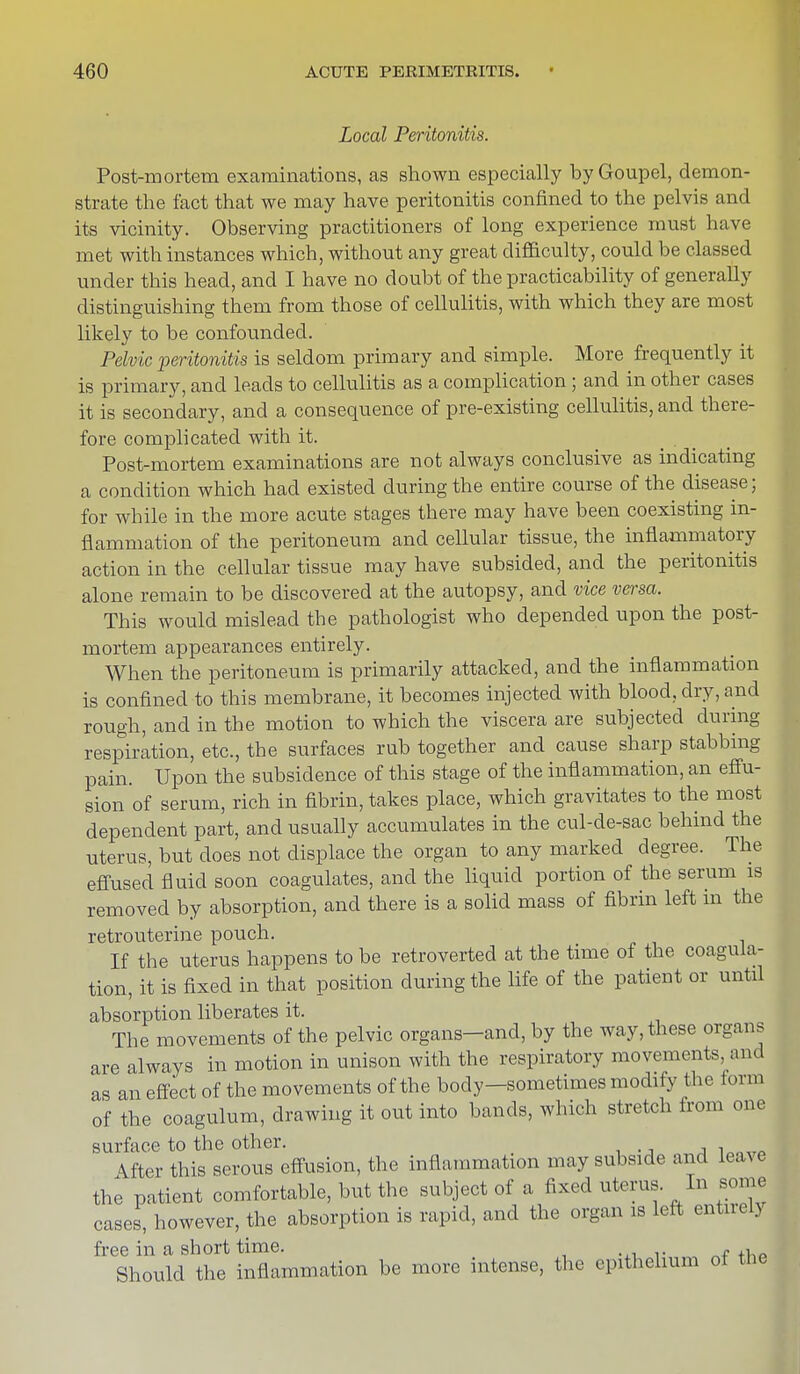 Local Peritonitis. Post-mortem examinations, as shown especially byGoupel, demon- strate the fact that we may have peritonitis confined to the pelvis and its vicinity. Observing practitioners of long experience must have met with instances which, without any great difficulty, could be classed under this head, and I have no doubt of the practicability of generally distinguishing them from those of cellulitis, with which they are most likely to be confounded. Pelvic peritonitis is seldom primary and simple. More frequently it is primary, and leads to cellulitis as a complication; and in other cases it is secondary, and a consequence of pre-existing cellulitis, and there- fore complicated with it. Post-mortem examinations are not always conclusive as indicating a condition which had existed during the entire course of the disease; for while in the more acute stages there may have been coexisting in- flammation of the peritoneum and cellular tissue, the inflammatory action in the cellular tissue may have subsided, and the peritonitis alone remain to be discovered at the autopsy, and vice versa. This would mislead the pathologist who depended upon the post- mortem appearances entirely. When the peritoneum is primarily attacked, and the inflammation is confined to this membrane, it becomes injected with blood, dry, and rough, and in the motion to which the viscera are subjected during respiration, etc., the surfaces rub together and cause sharp stabbing pain. Upon the subsidence of this stage of the inflammation, an effu- sion of serum, rich in fibrin, takes place, which gravitates to the most dependent part, and usually accumulates in the cul-de-sac behind the uterus, but does not displace the organ to any marked degree. The effused fluid soon coagulates, and the liquid portion of the serum is removed by absorption, and there is a solid mass of fibrin left in the retrouterine pouch. If the uterus happens to be retroverted at the time of the coagula- tion, it is fixed in that position during the life of the patient or until absorption liberates it. The movements of the pelvic organs-and, by the way, these organs are always in motion in unison with the respiratory movements, and as an effect of the movements of the body-sometimes modify the form of the coagulum, drawing it out into bands, which stretch from one surface to the other. \fter this serous effusion, the inflammation may subside and lea ve the patient comfortable, but the subject of a fixed uterus. In some cases, however, the absorption is rapid, and the organ is left entirelj free in a short time. . , Should the inflammation be more intense, the epithelium ot the