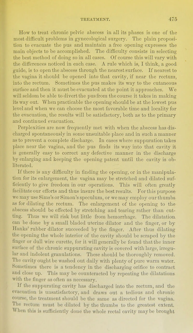 How to treat chronic pelvic abscess in all its phases is one of the most difficult problems in gynecological surgery. The plain proposi- tion to evacuate the pus and maintain a free opening expresses the main objects to be accomplished. The difficulty consists in selecting the best method of doing so in all cases. Of course this will vary with the differences noticed in each case. A rule which is, I think, a good guide, is to open the abscess through the nearest surface. If nearest to the vagina it should be opened into that cavity, if near the rectum, into the rectum. Sometimes the pus makes its way to the cutaneous surface and then it must be evacuated at the point it approaches. We will seldom be able to divert the pus from the course it takes in making its way out. When practicable the opening should be at the lowest pus level and when we can choose the most favorable time and locality for the evacuation, the results will be satisfactory, both as to the primary and continued evacuation. Perplexities are now frequently met with when the abscess has dis- charged spontaneously in some unsuitable place and in such a manner as to prevent a complete discharge. In cases where suppuration takes place near the vagina, and the pus finds its way into that cavity it is generally easy to correct any defective manner in the discharge by enlarging and keeping the opening patent until the cavity is ob- literated. If there is any difficulty in finding the opening, or in the manipula- tion for its enlargement, the vagina may be stretched and dilated suf- ficiently to give freedom in our operations. This will often greatly facilitate our efforts and thus insure the best results. For this purpose we may use Sims's or Simon's speculum, or we may employ our thumbs as for dilating the rectum. The enlargement of the opening to the abscess should be effected by stretching and tearing rather than cut- ting. Thus we will risk but little from hemorrhage. The dilatation, can be clone by a small bladed uterine dilator and the finger, or by i I ;mks' rubber dilator succeeded by the finger. After thus dilating the opening the whole interior of the cavity should be scraped by the finger or dull wire curette, for it will generally be found that the inner surface of the chronic suppurating cavity is covered with large, irregu- lar and indolent granulations. These should be thoroughly removed. The cavity ought be washed out daily with plenty of pure warm water.. Sometimes there is a tendency in the discharging orifice to contract and close up. This may be counteracted by repeating the dilatations with the finger as often as necessary. If the suppurating cavity has discharged into the rectum, and the evacuation is unsatisfactory, and draws out a tedious and chronic course, the treatment should lie the same as directed for the vagina. The rectum must be dilated by the thumbs to the greatest extent. ^ lien this is sufficiently done the whole rectal cavity maybe brought