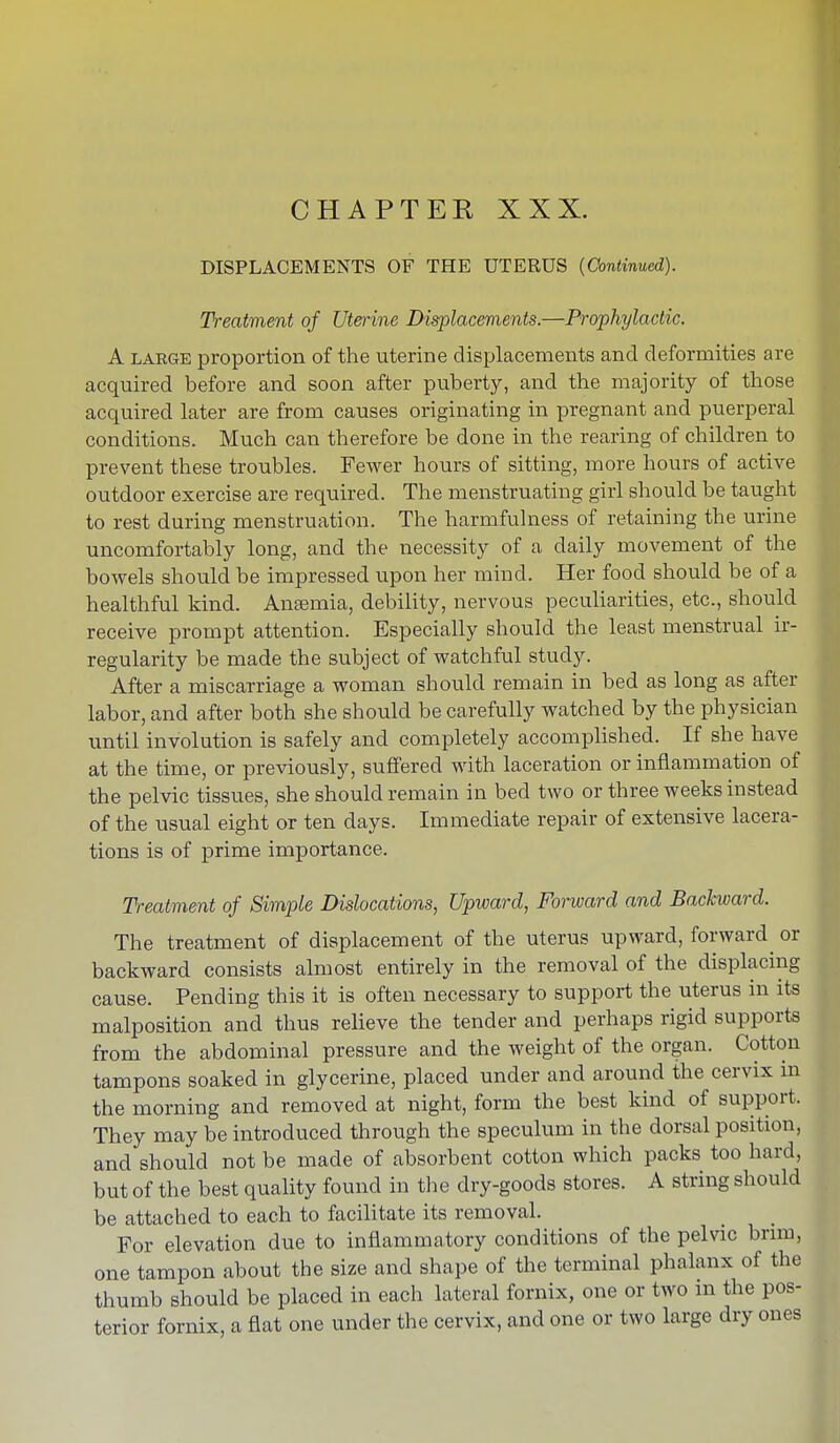 CHAPTER XXX. DISPLACEMENTS OF THE UTERUS (Continued). Treatment of Uterine Displacements.—Prophylactic. A large proportion of the uterine displacements and deformities are acquired before and soon after puberty, and the majority of those acquired later are from causes originating in pregnant and puerperal conditions. Much can therefore be done in the rearing of children to prevent these troubles. Fewer hours of sitting, more hours of active outdoor exercise are required. The menstruating girl should be taught to rest during menstruation. The harmfulness of retaining the urine uncomfortably long, and the necessity of a daily movement of the bowels should be impressed upon her mind. Her food should be of a healthful kind. Anaemia, debility, nervous peculiarities, etc., should receive prompt attention. Especially should the least menstrual ir- regularity be made the subject of watchful study. After a miscarriage a woman should remain in bed as long as after labor, and after both she should be carefully watched by the physician until involution is safely and completely accomplished. If she have at the time, or previously, suffered with laceration or inflammation of the pelvic tissues, she should remain in bed two or three weeks instead of the usual eight or ten days. Immediate repair of extensive lacera- tions is of prime importance. Treatment of Simple Dislocations, Upward, Forward and Backward. The treatment of displacement of the uterus upward, forward or backward consists almost entirely in the removal of the displacing cause. Pending this it is often necessary to support the uterus in its malposition and thus relieve the tender and perhaps rigid supports from the abdominal pressure and the weight of the organ. Cotton tampons soaked in glycerine, placed under and around the cervix in the morning and removed at night, form the best kind of support. They may be introduced through the speculum in the dorsal position, and should not be made of absorbent cotton which packs too hard, but of the best quality found in the dry-goods stores. A string should be attached to each to facilitate its removal. For elevation due to inflammatory conditions of the pelvic brim, one tampon about the size and shape of the terminal phalanx of the thumb should be placed in each lateral fornix, one or two m the pos- terior fornix, a flat one under the cervix, and one or two large dry ones