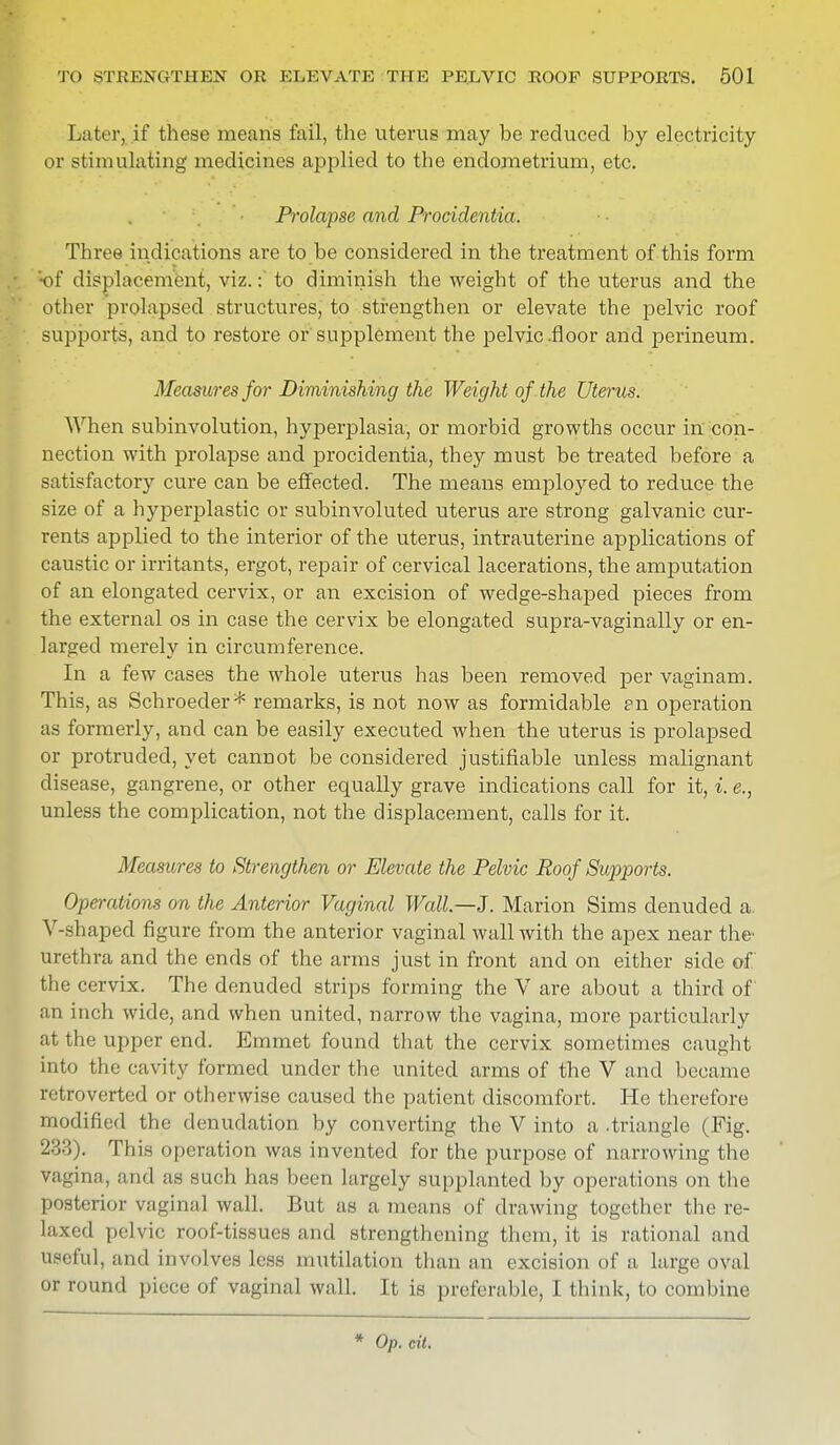 Later, if these means fail, the uterus may be reduced by electricity or stimulating medicines applied to the endometrium, etc. Prolapse and Procidentia. Three indications are to be considered in the treatment of this form 'of displacement, viz.: to diminish the weight of the uterus and the other prolapsed structures, to strengthen or elevate the pelvic roof supports, and to restore or supplement the pelvic .floor and perineum. Measures for Diminishing the Weight of the Uterus. When subinvolution, hyperplasia, or morbid growths occur in con- nection with prolapse and procidentia, they must be treated before a satisfactory cure can be effected. The means employed to reduce the size of a hyperplastic or subinvoluted uterus are strong galvanic cur- rents applied to the interior of the uterus, intrauterine applications of caustic or irritants, ergot, repair of cervical lacerations, the amputation of an elongated cervix, or an excision of wedge-shaped pieces from the external os in case the cervix be elongated supra-vaginally or en- larged merely in circumference. In a few cases the whole uterus has been removed per vaginam. This, as Schroeder* remarks, is not now as formidable en operation as formerly, and can be easily executed when the uterus is prolapsed or protruded, yet cannot be considered justifiable unless malignant disease, gangrene, or other equally grave indications call for it, i. e., unless the complication, not the displacement, calls for it. Measures to Strengthen or Elevate the Pelvic Roof Supports. Operations on the Anterior Vaginal Wall—J. Marion Sims denuded a. V-shaped figure from the anterior vaginal wall with the apex near the- urethra and the ends of the arms just in front and on either side of the cervix. The denuded strips forming the V are about a third of an inch wide, and when united, narrow the vagina, more particularly at the upper end. Emmet found that the cervix sometimes caught into the cavity formed under the united arms of the V and became retroverted or otherwise caused the patient discomfort. He therefore modified the denudation by converting the V into a -triangle (Fig. 233). This operation was invented for the purpose of narrowing the vagina, and as such has been largely supplanted by operations on the posterior vaginal wall. But as a means of drawing together the re- laxed pelvic roof-tissues and strengthening them, it is rational and useful, and involves less mutilation than an excision of a large oval or round piece of vaginal wall. It is preferable, I think, to combine * Op. cil.