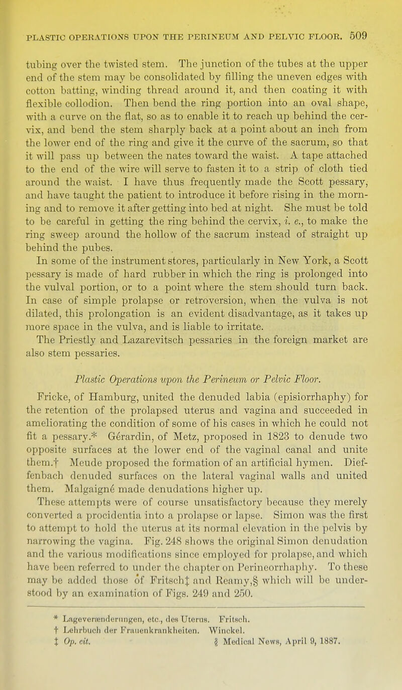 tubing over the twisted stem. The junction of the tubes at the upper end of the stem may be consolidated by filling the uneven edges with cotton batting, winding thread around it, and then coating it with flexible collodion. Then bend the ring portion into an oval shape, with a curve on the flat, so as to enable it to reach up behind the cer- vix, and bend the stem sharply back at a point about an inch from the lower end of the ring and give it the curve of the sacrum, so that it will pass up between the nates toward the waist. A tape attached to the end of the wire will serve to fasten it to a strip of cloth tied around the waist. I have thus frequently made the Scott pessary, and have taught the patient to introduce it before rising in the morn- ing and to remove it after getting into bed at night. She must be told to be careful in getting the ring behind the cervix, i. e., to make the ring sweep around the hollow of the sacrum instead of straight up behind the pubes. In some of the instrument stores, particularly in New York, a Scott pessary is made of hard rubber in which the ring is prolonged into the vulval portion, or to a point where the stem should turn back. In case of simple prolapse or retroversion, when the vulva is not dilated, this prolongation is an evident disadvantage, as it takes up more space in the vulva, and is liable to irritate. The Priestly and Lazarevitsch pessaries in the foreign market are also stem pessaries. Plastic Operations upon the Perineum or Pelvic Floor. Fricke, of Hamburg, united the denuded labia (episiorrhaphy) for the retention of the prolapsed uterus and vagina and succeeded in ameliorating the condition of some of his cases in which he could not fit a pessary.* Gerardin, of Metz, proposed in 1823 to denude two opposite surfaces at the lower end of the vaginal canal and unite them.f Meude proposed the formation of an artificial hymen. Dief- fenbach denuded surfaces on the lateral vaginal walls and united them. Malgaigne made denudations higher up. These attempts were of course unsatisfactory because they merely converted a procidentia into a prolapse or lapse. Simon was the first to attempt to hold the uterus at its normal elevation in the pelvis by narrowing the vagina. Fig. 248 shows the original Simon denudation and the various modifications since employed for prolapse, and which have been referred to under the chapter on Perineorrhaphy. To these maybe added those of FritschJ and Reamy,§ which will be under- stood by an examination of Figs. 249 and 250. * Lageveraendernngen, etc., des Uterus. Fritsch, t Lehrbuch der Frauenkrankheiten. Winckel. t Op. cit. § Medical News, April 9, 1887.