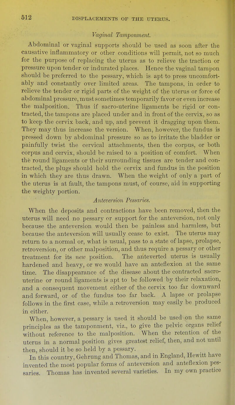 Vaginal Tamponment. Abdominal or vaginal supports should be used as soon after the causative inflammatory or other conditions will permit, not so much for the purpose of replacing the uterus as to relieve the traction or pressure upon tender or indurated places. Hence the vaginal tampon should be preferred to the pessary, which is apt to press uncomfort- ably and constantly over limited areas. The tampons, in order to relieve the tender or rigid parts of the weight of the uterus or force of abdominal pressure, must sometimes temporarily favor or even increase the malposition. Thus if sacro-uterine ligaments be rigid or con- tracted, the tampons are placed under and in front of the cervix, so as to keep the cervix back, and up, and prevent it dragging upon them. They may thus increase the version. When, however, the fundus is pressed down by abdominal pressure so as to irritate the bladder or painfully twist the cervical attachments, then the corpus, or both corpus and cervix, should be raised to a position of comfort. When the round ligaments or their surrounding tissues are tender and con- tracted, the plugs should hold the cervix and fundus in the position in which they are thus drawn. When the weight of only a part of the uterus is at fault, the tampons must, of course, aid in supporting the weighty portion. Anteversion Pessaries. When the deposits and contractions have been removed, then the uterus will need no pessary or support for the anteversion, not only because the anteversion would then be painless and harmless, but because the anteversion will usually cease to exist. The uterus may return to a normal or, what is usual, pass to a state of lapse, prolapse, retroversion, or other malposition, and thus require a pessary or other treatment for its new position. The ahteverted uterus is usually hardened and heavy, or we would have an anteflexion at the same time. The disappearance of the disease about the contracted sacro- uterine or round ligaments is apt to be followed by their relaxation, and a consequent movement either of the cervix too far downward and forward, or of the fundus too far back. A lapse or prolapse follows in the first case, while a retroversion may easily be produced in either. When, however, a pessary is used it should be used on the same principles as the tamponment, viz., to give the pelvic organs relief without reference to the malposition. When the retention of the uterus in a normal position gives greatest relief, then, and not until then, should it be so held by a pessary. In this country, Gehrung and Thomas, and in England, Hewitt have invented the most popular forms of anteversion and anteflexion pes- saries. Thomas has invented several varieties. In my own practice