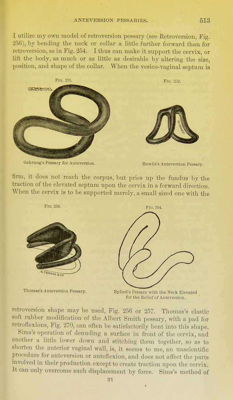 I utilize my own model of retroversion pessary (see Retroversion, Fig. 256), by bending the neck or collar a little further forward than for retroversion, as in Fig. 254. I thus can make it support the cervix, or lift the body, as much or as little as desirable by altering the size, position, and shape of the collar. When the vesico-vaginal septum is Fig. 251. Fig. 252. Gehrung's Pessary for Anteversion. Hewitt's Anteversion Pessary. firm, it does not reach the corpus, but pries up the fundus by the traction of the elevated septum upon the cervix in a forward direction. When the cervix is to be supported merely, a small sized one with the Fig. 253. Fig. 254. Thomas's Anteversion Pessary. Byford's Pessary with the Neck Elevated for the Relief of Anteversion. retroversion shape may be used, Fig. 256 or 257. Thomas's elastic soft rubber modification of the Albert Smith pessary, with a pad for retroflexions, Fig. 270, can often be satisfactorily bent into this shape. Sims'., operation of denuding a surface in front of the cervix, and another a little lower down and stitching them together, so as to shorten the anterior vaginal wall, is, it seems to me, an unscientific procedure for anteversion or anteflexion, and does not affect the parts involved in their production except to create traction upon the cervix. It can only overcome such displacement by force. Sims's method of 3T