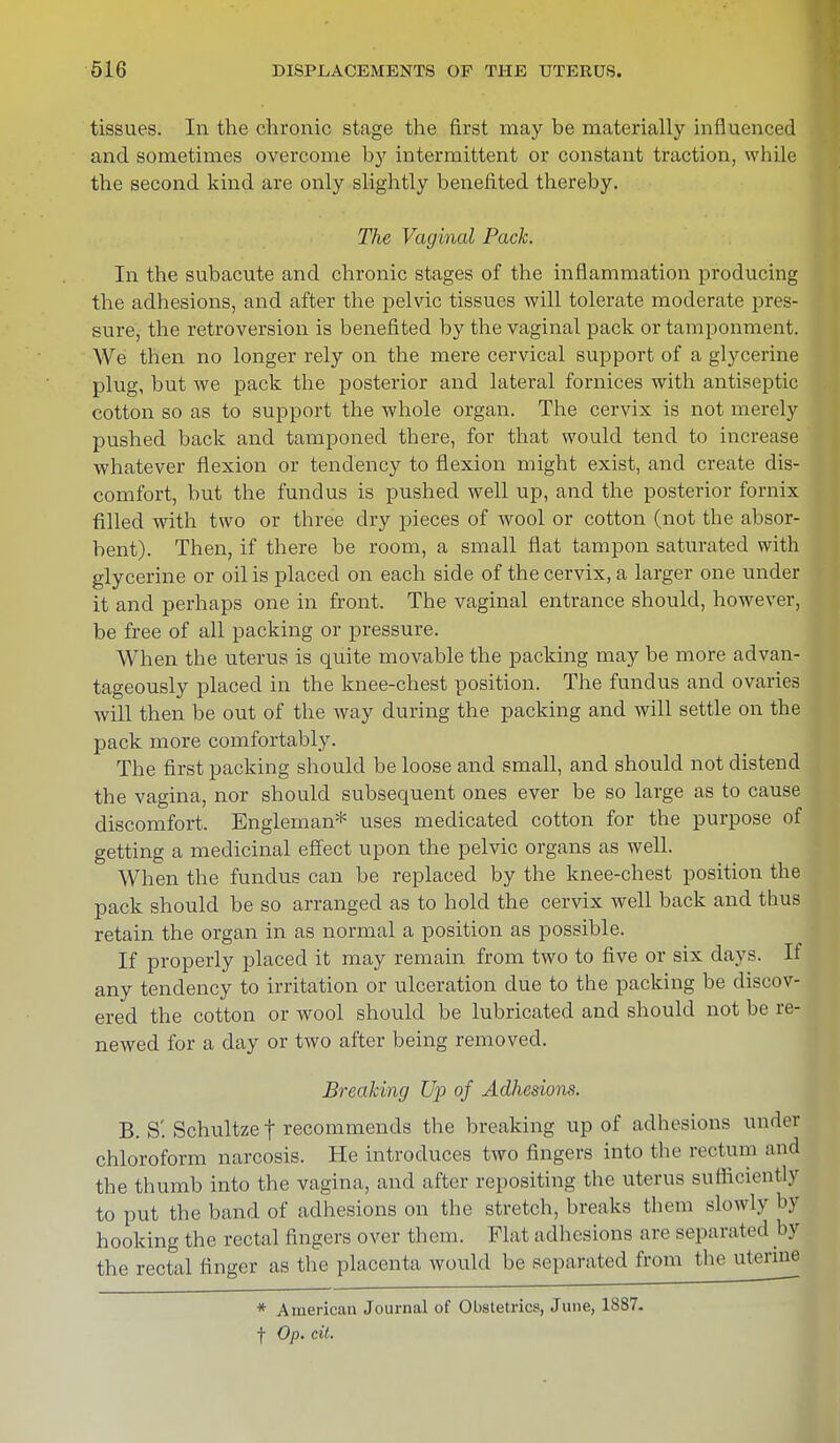 tissues. In the chronic stage the first may be materially influenced and sometimes overcome by intermittent or constant traction, while the second kind are only slightly benefited thereby. The Vaginal Pack. In the subacute and chronic stages of the inflammation producing the adhesions, and after the pelvic tissues will tolerate moderate pres- sure, the retroversion is benefited by the vaginal pack or tamponment. We then no longer rely on the mere cervical support of a glycerine plug, but we pack the posterior and lateral fornices with antiseptic cotton so as to support the whole organ. The cervix is not merely pushed back and tamponed there, for that would tend to increase whatever flexion or tendency to flexion might exist, and create dis- comfort, but the fundus is pushed well up, and the posterior fornix filled with two or three dry pieces of wool or cotton (not the absor- bent). Then, if there be room, a small flat tampon saturated with glycerine or oil is placed on each side of the cervix, a larger one under it and perhaps one in front. The vaginal entrance should, however, be free of all packing or pressure. When the uterus is quite movable the packing may be more advan- tageously placed in the knee-chest position. The fundus and ovaries will then be out of the way during the packing and will settle on the pack more comfortably. The first packing should be loose and small, and should not distend the vagina, nor should subsequent ones ever be so large as to cause discomfort. Engleman* uses medicated cotton for the purpose of getting a medicinal effect upon the pelvic organs as well. When the fundus can be replaced by the knee-chest position the pack should be so arranged as to hold the cervix well back and thus retain the organ in as normal a position as possible. If properly placed it may remain from two to five or six days. If any tendency to irritation or ulceration due to the packing be discov- ered the cotton or avooI should be lubricated and should not be re- newed for a day or two after being removed. Breaking Up of Adhesions. B. S'. Schultze | recommends the breaking up of adhesions under chloroform narcosis. He introduces two fingers into the rectum and the thumb into the vagina, and after repositing the uterus sufficiently to put the band of adhesions on the stretch, breaks them slowly by hooking the rectal fingers over them. Flat adhesions are separated by the rectal finger as the placenta would be separated from the uterine * American Journal of Obstetrics, June, 1887- f Op. cit.