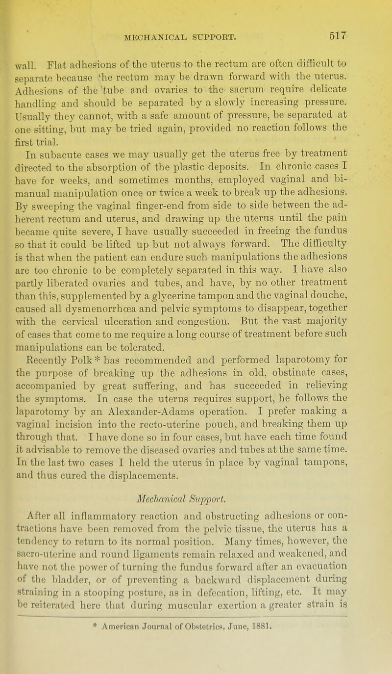 wall. Flat adhesions of the uterus to the rectum are often difficult to separate because die rectum may be drawn forward with the uterus. Adhesions of the tube and ovaries to the sacrum require delicate handling and should be separated by a slowly increasing pressure. Usually they cannot, with a safe amount of pressure, be separated at one sitting, but may be tried again, provided no reaction follows the first trial. In subacute cases we may usually get the uterus free by treatment directed to the absorption of the plastic deposits. In chronic cases I have for weeks, and sometimes months, employed vaginal and bi- manual manipulation once or twice a week to break up the adhesions. By sweeping the vaginal finger-end from side to side between the ad- herent rectum and uterus, and drawing up the uterus until the pain became quite severe, I have usually succeeded in freeing the fundus so that it could be lifted up but not always forward. The difficulty is that when the patient can endure such manipulations the adhesions are too chronic to be completely separated in this way. I have also partly liberated ovaries and tubes, and have, by no other treatment than this, supplemented by a glycerine tampon and the vaginal douche, caused all dysmenorrhea and pelvic symptoms to disappear, together with the cervical ulceration and congestion. But the vast majority of cases that come to me require a long course of treatment before such manipulations can be tolerated. Recently Polk * has recommended and performed laparotomy for the purpose of breaking up the adhesions in old, obstinate cases, accompanied by great suffering, and has succeeded in relieving the symptoms. In case the uterus requires support, he follows the laparotomy by an Alexander-Adams operation. I prefer making a vaginal incision into the recto-uterine pouch, and breaking them up through that. I have clone so in four cases, but have each time found it advisable to remove the diseased ovaries and tubes at the same time. In the last two cases I held the uterus in place by vaginal tampons, and thus cured the displacements. Mechanical Support. After all inflammatory reaction and obstructing adhesions or con- tractions have been removed from the pelvic tissue, the uterus has a tendency to return to its normal position. Many times, bowever, the Bacro-uterine and round ligaments remain relaxed and weakened, and have not the power of turning the fundus forward after an evacuation of the bladder, or of preventing a backward displacement during straining in a stooping posture, as in defecation, lifting, etc. It may be reiterated here that during muscular exertion a greater strain is
