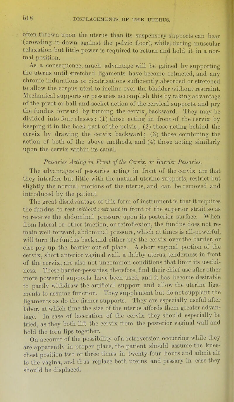 often thrown upon the uterus than its suspensory sapports can bear (crowding it- down against the pelvic floor), while during muscular relaxation but little power is required to return and hold it in a nor- mal position. As a consequence, much advantage will be gained by supporting the uterus until stretched ligaments have become retracted, and any chronic indurations or cicatrizations sufficiently absorbed or stretched to allow the corpus uteri to incline over the bladder without restraint. Mechanical supports or pessaries accomplish this by taking advantage of the pivot or ball-and-socket action of the cervical supports, and pry the fundus forward by turning the cervix backward. They may be divided into four classes: (1) those acting in front of the cervix by keeping it in the back part of the pelvis ; (2) those acting behind the cervix by drawing the cervix backward; (3) those combining the action of both of the above methods, and (4) those acting similarly upon the cervix within its canal. Pessaries Acting in Front of the Cervix, or Barrier Pessaries. The advantages of pessaries acting in front of the cervix are that they interfere but little with the natural uterine supports, restrict but slightly the normal motions of the uterus, and can be removed and introduced by the patient. The great disadvantage of this form of instrument is that it requires the fundus to rest without restraint in front of the superior strait so as to receive the abdominal pressure upon its posterior surface. When from lateral or other traction, or retroflexion, the fundus does not re- main well forward, abdominal pressure, which at times is all-powerful, will turn the fundus back and either pry the cervix over the barrier, or else pry up the barrier out of place. A short vaginal portion of the cervix, short anterior vaginal wall, a flabby uterus, tenderness in front of the cervix, are also not uncommon conditions that limit its useful- ness. These barrier-pessaries, therefore, find their chief use after other more powerful supports have been used, and it has become desirable to partly withdraw the artificial support and allow the uterine liga- ments to assume function. They supplement but do not supplant the ligaments as do the firmer supports. They are especially useful after labor, at which time the size of the uterus affords them greater advan- tage. In case of laceration of the cervix they should especially be tried, as they both lift the cervix from the posterior vaginal wall and hold the torn lips together. On account of the possibility of a retroversion occurring while they are apparently in proper place, the patient should assume the knee- chest position two or three times in twenty-four hours and admit au- to the vagina, and thus replace both uterus and pessary in case they should be displaced.