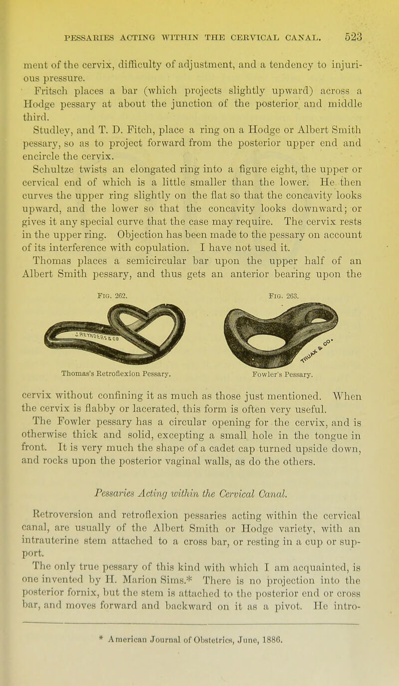 ment of the cervix, difficulty of adjustment, and a tendency to injuri- ous pressure. Fritsch places a bar (which projects slightly upward) across a Hodge pessary at about the junction of the posterior and middle third. Studley, and T. D. Fitch, place a ring on a Hodge or Albert Smith pessary, so as to project forward from the posterior upper end and encircle the cervix. Schultze twists an elongated ring into a figure eight, the upper or cervical end of which is a little smaller than the lower. He then curves the upper ring slightly on the flat so that the concavity looks upward, and the lower so that the concavity looks downward; or gives it any special curve that the case may require. The cervix rests in the upper ring. Objection has been made to the pessary on account of its interference with copulation. I have not used it. Thomas places a semicircular bar upon the upper half of an Albert Smith pessary, and thus gets an anterior bearing upon the Fig. 262. Fig. 263. Thomas's Retroflexion Pessary. Fowler's Pessary. cervix without confining it as much as those just mentioned. When the cervix is flabby or lacerated, this form is often very useful. The Fowler pessary has a circular opening for the cervix, and is otherwise thick and solid, excepting a small hole in the tongue in front. It is very much the shape of a cadet cap turned upside down, and rocks upon the posterior vaginal walls, as do the others. Pessaries Acting within the Cervical Canal. Retroversion and retroflexion pessaries acting within the cervical canal, are usually of the Albert Smith or Hodge variety, with an intrauterine stem attached to a cross bar, or resting in a cup or sup- port. The only true pessary of this kind with which I am acquainted, is one invented by II. Marion Sims.* There is no projection into the posterior fornix, hut the stem is attached to the posterior end or cross bar, and moves forward and backward on it as a pivot. He intro-