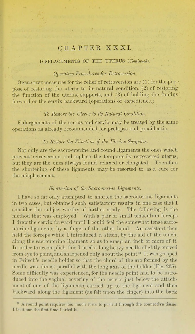 CHAPTER XXXI. DISPLACEMENTS OF THE UTERUS {Continued). Operative Procedures for Retroversion. Operative measures for the relief of retroversion are (1) for the pur- pose of restoring the uterus to its natural condition, (2) of restoring the function of the uterine supports, and (3) of holding the fundus forward or the cervix back ward, (operations of expedience.) To Restore the Uterus to its Natural Condition. Enlargements of the uterus and cervix may be treated by the same operations as already recommended for prolapse and procidentia. To Restore the Function of the Uterine Supports. Not only are the sacro-uterine and round ligaments the ones which prevent retroversion and replace the temporarily retroverted uterus, but they are the ones always found relaxed or elongated. Therefore the shortening of these ligaments may be resorted to as a cure for the misplacement. Shortening of the Sacrouterine Ligaments. I have so far only attempted to shorten the sacrouterine ligaments in two cases, but obtained such satisfactory results in one case that I consider the subject worthy of farther study. The following is the method that was employed. With a pair of small tenaculum forceps I drew the cervix forward until I could feel the somewhat tense sacco- uterine ligaments by a finger of the other hand. An assistant then held the forceps while I introduced a stitch, by the aid of the touch, along the sacrouterine ligament so as to grasp an inch or more of it. In order to accomplish this I used a long heavy needle slightly curved from eye to point, and sharpened only about the point.* It was grasped in Fritsch'a needle holder so that the chord of the arc formed by the needle was almost parallel with the long axis of the holder (Fig. 265). Some difficulty was experienced, for the needle point had to be intro- duced into the vaginal covering of the cervix just below the attach- ment of one of the ligaments, carried up to the ligameni and then backward along the ligament (as felt upon the finger) into the back * A round point requires too much force to push it through the connective tissue. I bent one the first time I tried it.