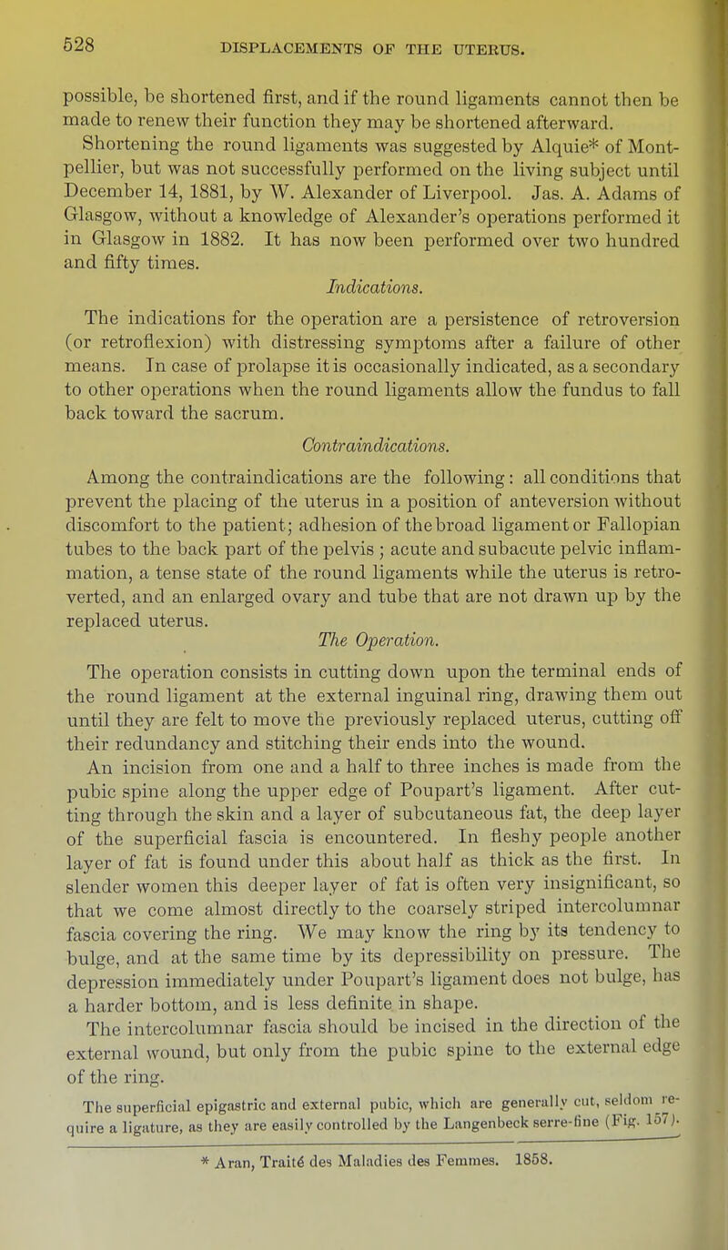 possible, be shortened first, and if the round ligaments cannot then be made to renew their function they may be shortened afterward. Shortening the round ligaments was suggested by Alquie* of Mont- pellier, but was not successfully performed on the living subject until December 14, 1881, by W. Alexander of Liverpool. Jas. A. Adams of Glasgow, without a knowledge of Alexander's operations performed it in Glasgow in 1882. It has now been performed over two hundred and fifty times. Indications. The indications for the operation are a persistence of retroversion (or retroflexion) with distressing symptoms after a failure of other means. In case of prolapse it is occasionally indicated, as a secondary to other operations when the round ligaments allow the fundus to fall back toward the sacrum. Contraindications. Among the contraindications are the following : all conditions that prevent the placing of the uterus in a position of anteversion without discomfort to the patient; adhesion of the broad ligament or Fallopian tubes to the back part of the pelvis ; acute and subacute pelvic inflam- mation, a tense state of the round ligaments while the uterus is retro- verted, and an enlarged ovary and tube that are not drawn up by the replaced uterus. The Operation. The operation consists in cutting down upon the terminal ends of the round ligament at the external inguinal ring, drawing them out until they are felt to move the previously replaced uterus, cutting off their redundancy and stitching their ends into the wound. An incision from one and a half to three inches is made from the pubic spine along the upper edge of Poupart's ligament. After cut- ting through the skin and a layer of subcutaneous fat, the deep layer of the superficial fascia is encountered. In fleshy people another layer of fat is found under this about half as thick as the first. In slender women this deeper layer of fat is often very insignificant, so that we come almost directly to the coarsely striped intercolumnar fascia covering the ring. We may know the ring by its tendency to bulge, and at the same time by its depressibility on pressure. The depression immediately under Poupart's ligament does not bulge, has a harder bottom, and is less definite in shape. The intercolumnar fascia should be incised in the direction of the external wound, but only from the pubic spine to the external edge of the ring. The superficial epigastric and external pubic, which are generally cut, seldom re- quire a ligature, as they are easily controlled by the Langenbeck serre-tine (Fig. 157). * Aran, Traite des Maladies des Ferames. 1858.