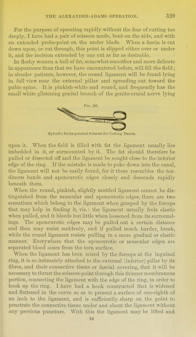 For the purpose of operating rapidly without the fear of cutting too deeply, I have had a pair of scissors made, bent on the side, and with an extended probe-point on the under blade. When a fascia is cut down upon, or cut through, this point is slipped either over or under it, and the incision extended by one cut as far as desirable. In fleshy women a ball of fat, somewhat smoother and more delicate in appearance than that we have encountered before, will fill the field; in slender patients, however, the round ligament will be found lying in full view near the external pillar and spreading out toward the pubic spine. It is pinkish-white and round, and frequently has the small white glistening genital branch of the genito-crural nerve lying Fig. 266. Byford's Probe-pointed Scissors for Cutting Fascia. upon it. When the field is filled with fat the ligament usually lies imbedded in it, or surmounted by it. The fat should therefore be pulled or dissected off and the ligament be sought close to the inferior edge of the ring. If the mistake is made to poke down into the canal, the ligament will not be easily found, for it there resembles the ten- dinous bands and aponeurotic edges closely and descends rapidly beneath them. When the round, pinkish, slightly mottled ligament cannot be dis- tinguished from the muscular and aponeurotic edges, there are two sensations which belong to the ligament when grasped by the forceps that may help in finding it, viz.: the ligament usually feels elastic when pulled, and it bleeds but little when loosened from its surround- ings. The aponeurotic edges may be pulled out a certain distance and then may resist suddenly, and if pulled much harder, break, while the round ligament resists pulling in a more gradual or elastic manner. Everywhere that the aponeurotic or muscular edges are separated blood oozes from the torn surface. When the ligament has been seized by the forceps at the inguinal ring, it is so intimately attached to the external (inferior) pillar by its fibres, and their connective tissue or fascial covering, that it will be necessary to thrust the scissors-point through this thinner membranous portion, connecting the ligament with the edge of the ring, in order to hook up the ring. I have had a hook constructed that is widened and flattened in the curve so as to present a surface of one-eighth of an inch to the ligament, and is sufficiently sharp on the point to penetrate the connective tissue under and about the ligament without any previous puncture. With this the ligament may be lifted and 34