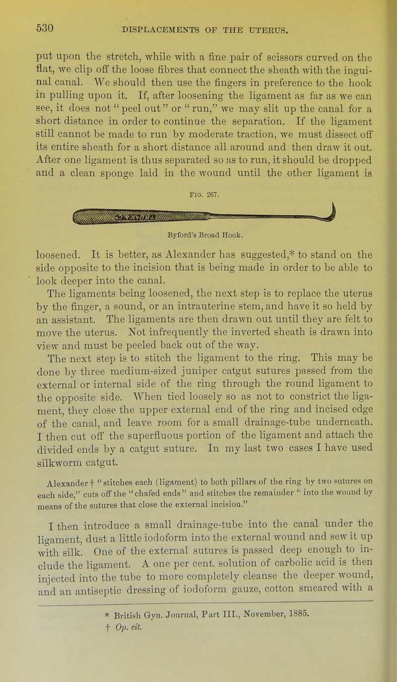 put upon the stretch, while with a fine pair of scissors curved on the flat, we clip off the loose fibres that connect the sheath with the ingui- nal canal. We should then use the fingers in preference to the hook in pulling upon it. If, after loosening the ligament as far as we can see, it does not  peel out or  run, we may slit up the canal for a short distance in order to continue the separation. If the ligament still cannot he made to run by moderate traction, we must dissect off its entire sheath for a short distance all around and then draw it out. After one ligament is thus separated so as to run, it should be dropped and a clean sponge laid in the wound until the other ligament is Fig. 267. Byford's Broad Hook. loosened. It is better, as Alexander has suggested* to stand on the side opposite to the incision that is being made in order to be able to look deeper into the canal. The ligaments being loosened, the next step is to replace the uterus by the finger, a sound, or an intrauterine stem, and have it so held by an assistant. The ligaments are then drawn out until they are felt to move the uterus. Not infrequently the inverted sheath is drawn into view and must be peeled back out of the way. The next step is to stitch the ligament to the ring. This may be done by three medium-sized juniper catgut sutures passed from the external or internal side of the ring through the round ligament to the opposite side. When tied loosely so as not to constrict the liga- ment, they close the upper external end of the ring and incised edge of the canal, and leave room for a small drainage-tube underneath. I then cut off the superfluous portion of the ligament and attach the divided ends by a catgut suture. In my last two cases I have used silkworm catgut. Alexander! stitches each (ligament) to both pillars of the ring by two sutures on each side, cuts off the chafed ends and stitches the remainder '• into the wound by means of the sutures that close the external incision. I then introduce a small drainage-tube into the canal under the lio-ament, dust a little iodoform into the external wound and sew it up with silk. One of the external sutures is passed deep enough to in- clude the ligament. A one per cent, solution of carbolic acid is then injected into the tube to more completely cleanse the deeper wound, and an antiseptic dressing of iodoform gauze, cotton smeared with a * British Gyn. Journal, Part III., November, 1885. f Op. tit.