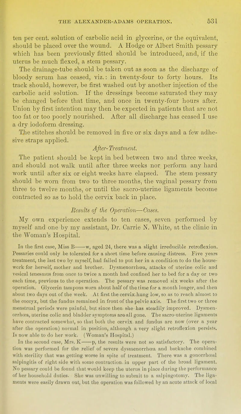 ten per cent, solution of carbolic acid in glycerine, or the equivalent, should be placed over the wound. A Hodge or Albert Smith pessary which has been previously fitted should be introduced, and, if the uterus be much flexed, a stem pessary. The drainage-tube should be taken out as soon as the discharge of bloody serum has ceased, viz.: in twenty-four to forty hours. Its track should, however, be first washed out by another injection of the carbolic acid solution. If the dressings become saturated they may be changed before that time, and once in twenty-four hours after. Union by first intention may then be expected in patients that are not too fat or too poorly nourished. After all discharge has ceased I use a dry iodoform dressing. The stitches should be removed in five or six days and a few adhe- sive straps applied. After- Treatment. The patient should be kept in bed between two and three weeks, and should not walk until after three weeks nor perform any hard work until after six or eight weeks have elapsed. The stem pessary should be worn from two to three months, the vaginal pessary from three to twelve months, or until the sacro-uterine ligaments become contracted so as to hold the cervix back in place. Results of the Operation—Cases. My own experience extends to ten cases, seven performed by myself and one by my assistant, Dr. Carrie N. White, at the clinic in the Woman's Hospital. In the first case, Miss B w, aged 24, there was a slight irreducible retroflexion. Pessaries could only be tolerated for a short time before causing distress. Five years treatment, the last two by myself, had failed to put her in a condition to do the house- work for herself, mother and brother. Dysmenorrhea, attacks of uterine colic and vesical tenesmus from once to twice a month had confined her to bed for a day or two eacli time, previous to the operation. The pessary was removed six weeks after the operation. Glycerin tampons worn about half of the time for a month longer, and then about two days out of the week. At first the cervix.hung low, so as to reach almost to the coccyx, but the fundus remained in front of the pelvic axis. The first two or three menstrual periods were painful, but since then she has Rteadily improved. Dysmen- orrhea, uterine colic and bladder symptoms are all gone. The sacro-uterine ligaments have contracted somewhat, so that both the cervix and fundus are now (over a year after the operation) normal in position, although a very slight retroflexion persists. Is now able to do her work. (Woman's Hospital.) In the second case, Mrs. K p, the results were not so satisfactory. The opera- tion was performed for the relief of severe dysmenorrhea and backache combined with sterility that was getting worse in spite of treatment. There was a gonorrhoea] salpingitis of right side with some contraction in upper part of the broad ligament. Xii pessary could be found that would keep the uterus in place during the performance of her household duties. Shu was unwilling to submit to a salpingotomy. The liga- ments were easily drawn out, but the Operation was followed by an acute attack of local