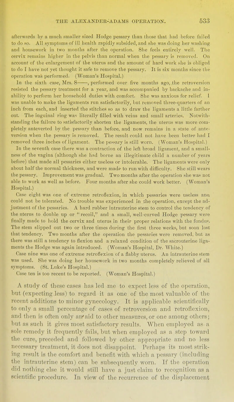 afterwards by a much smaller sized Hodge pessary than those that had before failed to do so. All symptoms of ill health rapidly subsided, and she was doing her washing and housework in two months after the operation. She feels entirely well. The cervix remains higher in the pelvis than normal when the pessary is removed. On account of the enlargement of the uterus and the amount of hard work she is obliged to do I have not yet thought it safe to remove the pessary. It is six months since the operation was performed. (Woman's Hospital.) In the sixth ease, Mrs. S , performed over five months ago,.the retroversion resisted the pessary treatment for a year, and was accompanied by backache and in- ability to perform her household duties with comfort. She was anxious for relief. I was unable to make the ligaments run satisfactorily, but removed three-quarters of an inch from each, and inserted the stitches so as to draw the ligaments a little farther out. The inguinal ring was literally filled with veins and small arteries. Notwith- standing the failure to satisfactorily shorten the ligaments, the uterus was more com- pletely anteverted by the pessary than before, and now remains in a state of ante- version when the pessary is removed. The result could not have been better had I removed three inches of ligament. The pessary is still worn. (Woman's Hospital.) In the seventh case there was a contraction of the left broad ligament, and a small- ness of the vagina (although she had borne an illegitimate child a number of years before) that made all pessaries either useless or intolerable. The ligaments were only about half the normal thickness, and were made to run with difficulty. She still wears the pessary. Improvement was gradual. Two months after the operation she was not able to work as well as before. Four months after she could work better. (Woman's Hospital.) Case eight was one of extreme retroflexion, in which pessaries were useless ana could not be tolerated. No trouble was experienced in the operation, except the ad- justment of the pessaries. A hard rubber intrauterine stem to control the tendency of the uterus to double up or  recoil, and a small, well-curved Hodge pessary were finally made to hold the cervix and uterus in their proper relations with the fundus. The stem slipped out two or three times during the first three weeks, but soon lost that tendency. Two months after the operation the pessaries were removed, but as there was still a tendency to flexion and a relaxed condition of the sacrouterine liga- ments the Hodge was again introduced. (Woman's Hospital, Dr. White.) Case nine was one of extreme retroflexion of a flabby uterus. An intrauterine stem was used. She was doing her housework in two months completely relieved of all symptoms. (St. Luke's Hospital.) Case ten is too recent to be reported. (Woman's Hospital.) A study of these cases has led me to expect less of the operation, hut (expecting .less) to regard it as one of the most valuable of the recenl additions to minor gynecology. It is applicable scientifically to only a small percentage of cases of retroversion and retroflexion, and then is often only an'aid to other measures,or one among others; 'it as such it, gives most satisfactory results. When employed as a sole remedy it frequently fails, but when employed as a step toward the cure, preceded and followed by other appropriate and no less necessary treatment, it does not, disappoint. Perhaps its most strik- ing result is the comfort and benefit with which a pessary I including the intrauterine stem) can be subsequently worn. II'the operation did nothing else it would still have a just claim to recognition as a scientific procedure. In view of the recurrence of the displacement