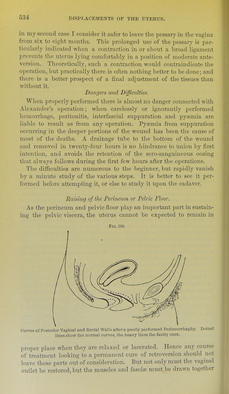 in my second case I consider it safer to leave the pessary in the vagina from six to eight months. This prolonged use of the pessary is par- ticularly indicated when a contraction in or about a broad ligament prevents the uterus lying comfortably in a position of moderate ante- version. Theoretically, such a contraction would contraindicate the operation, but practically there is often nothing better to be done; and there is a better prospect of a final adjustment of the tissues than without it. Dangers and Difficulties. When properly performed there is almost no danger connected with Alexander's operation; when carelessly or ignorantly performed hemorrhage, peritonitis, interfascial suppuration and pyseniia are liable to result as from any operation. Pyaemia from suppuration occurring in the deeper portions of the wound has been the cause of most of the deaths. A drainage tube to the bottom of the wound and removed in twenty-four hours is no hindrance to union by first intention, and avoids the retention of the sero-sanguineous oozing that always follows during the first few hours after the operations. The difficulties are numerous to the beginner, but rapidly vanish by a minute study of the various steps. It is better to see it per- formed before attempting it, or else to study it upon the cadaver. Raising of the Perineum or Pelvic Floor. As the perineum and pelvic floor play an important part in sustain- ing the pelvic viscera, the uterus cannot be expected to remain in Fig. 268. Curves of Posterior Vaginal and Rectal Walls aftera poorly performed Perineorrhaphy. Dotted lines show the normal curves, the heavy lines the faulty ones. proper place when they are relaxed or lacerated. Hence any course of treatment looking to a permanent cure of retroversion should not leave these parts out of consideration. But not only must the vaginal outlet be restored, but the muscles and fascice must be drawn together