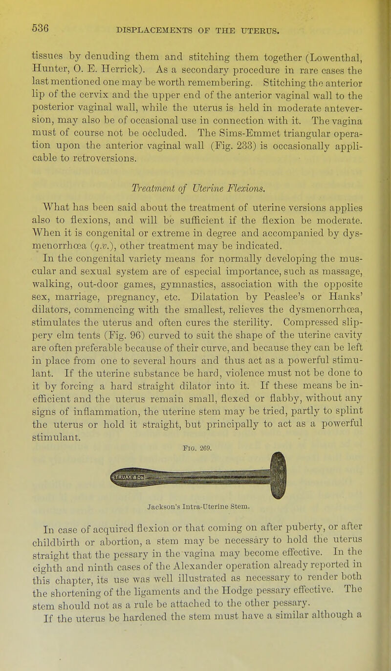 tissues by denuding them and stitching them together (Lowenthal, Hunter, 0. E. Herrick). As a secondary procedure in rare cases the last mentioned one may be worth remembering. Stitching the anterior lip of the cervix and the upper end of the anterior vaginal wall to the posterior vaginal wall, while the uterus is held in moderate antever- sion, may also be of occasional use in connection with it. The vagina must of course not be occluded. The Sims-Emmet triangular opera- tion upon the anterior vaginal wall (Fig. 233) is occasionally appli- cable to retroversions. What has been said about the treatment of uterine versions applies also to flexions, and will be sufficient if the flexion be moderate. When it is congenital or extreme in degree and accompanied by dys- menorrhcea (q.v.), other treatment may be indicated. In the congenital variety means for normally developing the mus- cular and sexual system are of especial importance, such as massage, walking, out-door games, gymnastics, association with the opposite sex, marriage, pregnancy, etc. Dilatation by Peaslee's or Hanks' dilators, commencing with the smallest, relieves the dysmenorrhcea, stimulates the uterus and often cures the sterility. Compressed slip- pery elm tents (Fig. 96) curved to suit the shape of the uterine cavity are often preferable because of their curve, and because they can be left in place from one to several hours and thus act as a powerful stimu- lant. If the uterine substance be hard, violence must not be done to it by forcing a hard straight dilator into it. If these means be in- efficient and the uterus remain small, flexed or flabby, without any signs of inflammation, the uterine stem may be tried, partly to splint the uterus or hold it straight, but principally to act as a powerful stimulant. In case of acquired flexion or that coming on after puberty, or after childbirth or abortion, a stem may be necessary to hold the uterus straight that the pessary in the vagina may become effective. In the eighth and ninth cases of the Alexander operation already reported in this chapter, its use was well illustrated as necessary to render both the shortening of the ligaments and the Hodge pessary effective. The stem should not as a rule be attached to the other pessary. If the uterus be hardened the stem must have a similar although a Treatment of Uterine Flexions. Fig. 269. Jackson's Intra-Uterine Stem.