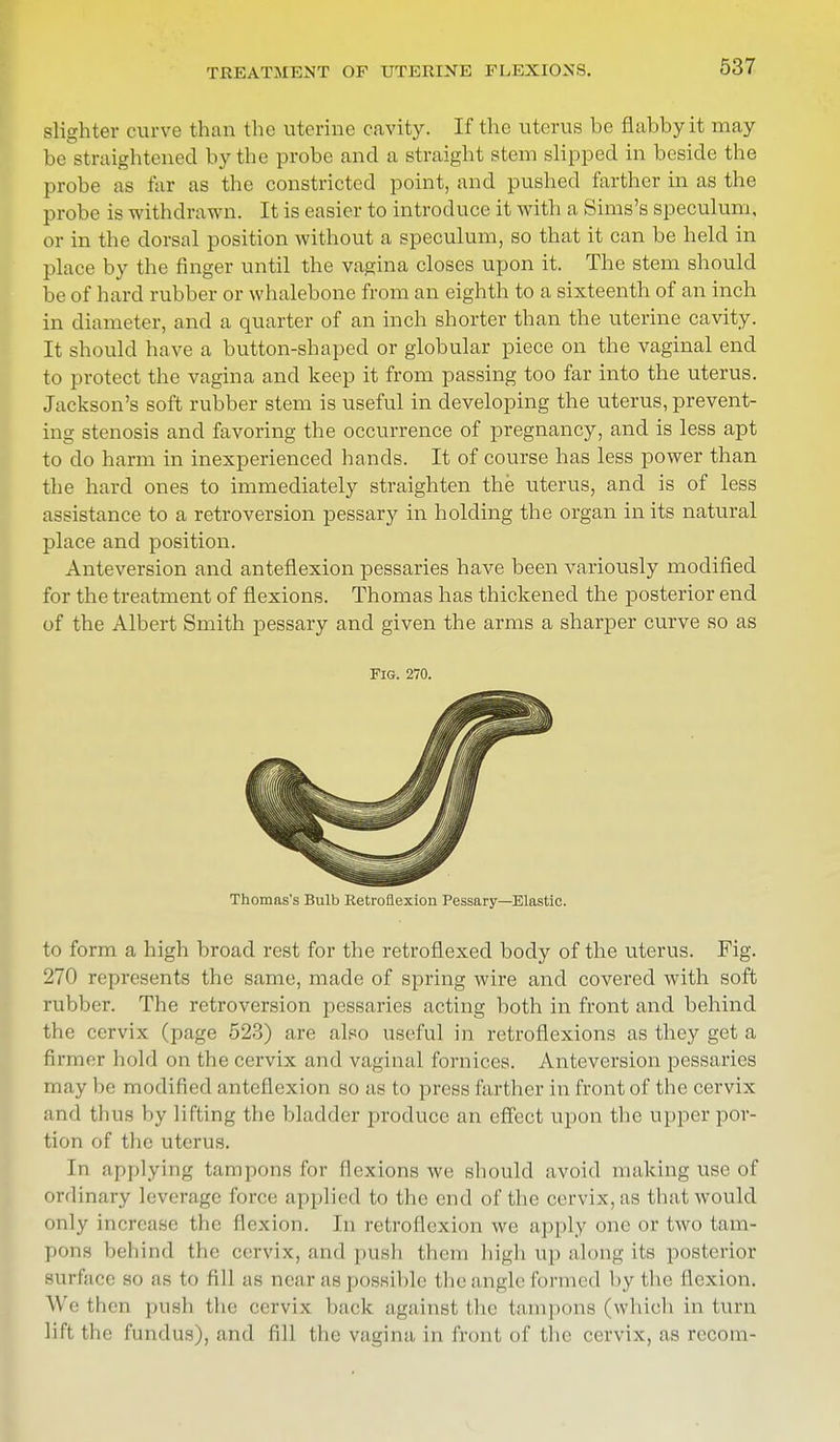 TREATMENT OF UTERINE FLEXIONS. slighter curve than the uterine cavity. If the uterus be flabby it may be straightened by the probe and a straight stem slipped in beside the probe as far as the constricted point, and pushed farther in as the probe is withdrawn. It is easier to introduce it with a Sims's speculum, or in the dorsal position without a speculum, so that it can be held in place by the finger until the vagina closes upon it. The stem should be of hard rubber or whalebone from an eighth to a sixteenth of an inch in diameter, and a quarter of an inch shorter than the uterine cavity. It should have a button-shaped or globular piece on the vaginal end to protect the vagina and keep it from passing too far into the uterus. Jackson's soft rubber stem is useful in developing the uterus, prevent- ing stenosis and favoring the occurrence of pregnancy, and is less apt to do harm in inexperienced hands. It of course has less power than the hard ones to immediately straighten the uterus, and is of less assistance to a retroversion pessary in holding the organ in its natural place and position. Anteversion and anteflexion pessaries have been variously modified for the treatment of flexions. Thomas has thickened the posterior end of the Albert Smith pessary and given the arms a sharper curve so as to form a high broad rest for the retroflexecl body of the uterus. Fig. 270 represents the same, made of spring wire and covered with soft rubber. The retroversion pessaries acting both in front and behind the cervix (page 523) are also useful in retroflexions as they get a firmer hold on the cervix and vaginal fornices. Anteversion pessaries may be modified anteflexion so as to press farther in front of the cervix and thus by lifting the bladder produce an effect upon the upper por- tion of the uterus. In applying tampons for flexions we should avoid making use of ordinary leverage force applied to the end of the cervix, as that would only increase the flexion. In retroflexion we apply one or two tam- pons behind the cervix, and push them high up along its posterior surface so as to fill as near as possible the angle formed by the flexion. We then push the cervix hack against the tamponB (which in turn lift the fundus), and fill the vagina in front of the cervix, as recorn- FiG. 270. Thomas's Bulb Retroflexion Pessary—Elastic.