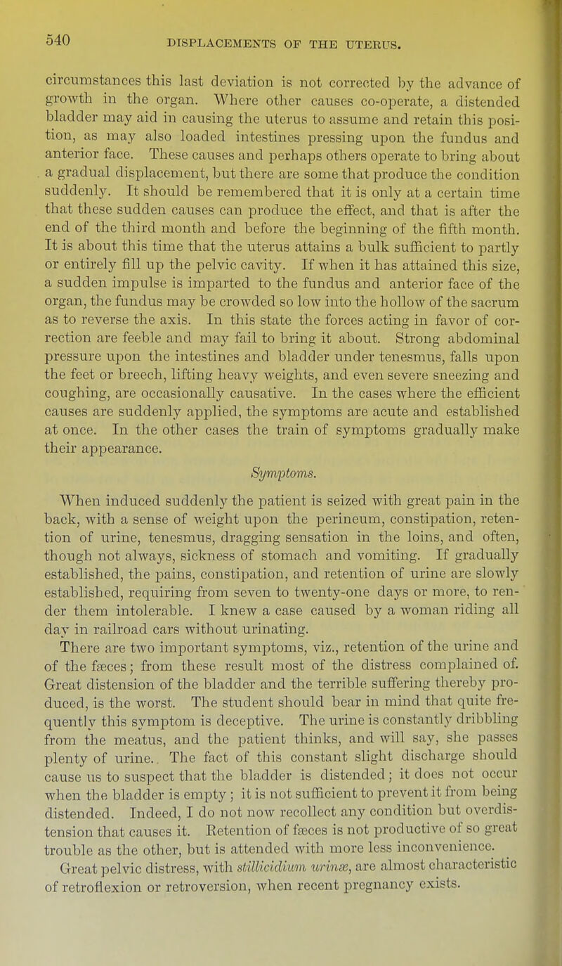 circumstances this last deviation is not corrected by the advance of growth in the organ. Where other causes co-operate, a distended bladder may aid in causing the uterus to assume and retain this posi- tion, as may also loaded intestines pressing upon the fundus and anterior face. These causes and perhaps others operate to bring about a gradual displacement, but there are some that produce the condition suddenly. It should be remembered that it is only at a certain time that these sudden causes can produce the effect, and that is after the end of the third month and before the beginning of the fifth month. It is about this time that the uterus attains a bulk sufficient to partly or entirely fill up the pelvic cavity. If when it has attained this size, a sudden impulse is imparted to the fundus and anterior face of the organ, the fundus may be crowded so low into the hollow of the sacrum as to reverse the axis. In this state the forces acting in favor of cor- rection are feeble and may fail to bring it about. Strong abdominal pressure upon the intestines and bladder under tenesmus, falls upon the feet or breech, lifting heavy weights, and even severe sneezing and coughing, are occasionally causative. In the cases where the efficient causes are suddenly applied, the symptoms are acute and established at once. In the other cases the train of symptoms gradually make their appearance. Symptoms. When induced suddenly the patient is seized with great pain in the back, with a sense of weight upon the perineum, constipation, reten- tion of urine, tenesmus, dragging sensation in the loins, and often, though not always, sickness of stomach and vomiting. If gradually established, the pains, constipation, and retention of urine are slowly established, requiring from seven to twenty-one days or more, to ren- der them intolerable. I knew a case caused by a woman riding all day in railroad cars without urinating. There are two important symptoms, viz., retention of the urine and of the fseces; from these result most of the distress complained of. Great distension of the bladder and the terrible suffering thereby pro- duced, is the worst. The student should bear in mind that quite fre- quently this symptom is deceptive. The urine is constantly dribbling from the meatus, and the patient thinks, and will say, she passes plenty of urine.. The fact of this constant slight discharge should cause us to suspect that the bladder is distended; it does not occur when the bladder is empty ; it is not sufficient to prevent it from being distended. Indeed, I do not now recollect any condition but overdis- tension that causes it. Retention of fseces is not productive of so great trouble as the other, but is attended with more less inconvenience. Great pelvic distress, with still indium- urinse, are almost characteristic of retroflexion or retroversion, when recent pregnancy exists.
