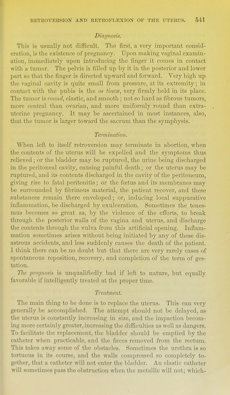 Diagnosis. This is usually not difficult. The first, a very important consid- eration, is the existence of pregnancy. Upon making vaginal examin- ation, immediately upon introducing the finger it comes in contact with a tumor. The pelvis is filled up by it in the posterior and lower part so that the finger is directed upward and forward. Very high up the vaginal cavity is quite small from pressure, at its extremity; in contact with the pubis is the os tincse, very firmly held in its place. The tumor is round, elastic, and smooth ; not so hard as fibrous tumors, more central than ovarian, and more uniformly round than extra- uterine pregnancy. It may be ascertained in most instances, also, that the tumor is larger toward the sacrum than the symphysis. Termination. When left to itself retroversion may terminate in abortion, when the contents of the uterus will be expelled and the symptoms thus relieved ; or the bladder may be ruptured, the urine being discharged in the peritoneal cavity, causing painful death; or the uterus may be ruptured, and its contents discharged in the cavity of the peritoneum, giving rise to fatal peritonitis; or the foetus and its membranes may be surrounded by fibrinous material, the patient recover, and these substances remain there enveloped; or, inducing local suppurative inflammation, be discharged by exulceration. Sometimes the tenes- mus becomes so great as, by the violence of the efforts, to break through the posterior walls of the vagina and uterus, and discharge the contents through the vulva from this artificial opening. Inflam- mation sometimes arises without being initiated by any of these dis- astrous accidents, and less suddenly causes the death of the patient. 1 think there can be no doubt but that there are very rarely cases of spontaneous reposition, recovery, and completion of the term of ges- tation. The prognosis is unqualifiedly bad if left to nature, but equally favorable if intelligently treated at the proper time. Treatment. The main thing to be done is to replace the uterus. This can very generally be accomplished. The attempt should not be delayed, as the uterus is constantly increasing in size, and the Impaction becom- ing- more certainly greater, increasing the difficulties as well as dangers. To facilitate the replacement, the bladder should be emptied by the catheter when practicable, and the freccs removed from the rectum. This takes away some of the obstacles. Sometimes the urethra is so tortuous in its course, and the walls compressed so completely to- gether, that a catheter will not enter (he bladder. An elastic catheter will sometimes pass the obstruction when the metallic will not; which-