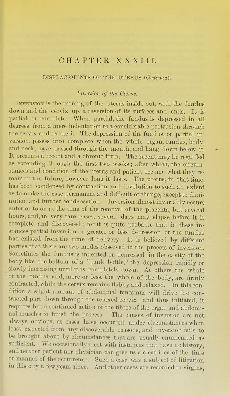 DISPLACEMENTS OF THE UTERUS {Continued). Inversion of the Uterus. Inversion is the turning of the uterus inside out, with the fundus down and the cervix up, a reversion of its surfaces and ends. It is partial or complete. When partial, the fundus is depressed in all degrees, from a mere indentation to a considerable protrusion through the cervix and os uteri. The depression of the fundus, or partial in- version, passes into complete when the whole organ, fundus, body, and neck, have passed through the mouth, and hang down below it. * It presents a recent and a chronic form. The recent may be regarded as extending through the first two weeks; after which, the circum- stances and condition of the uterus and patient become what they re- main in the future, however long it lasts. The uterus, in that time, has been condensed by contraction and involution to such an extent as to make the case permanent and difficult of change, except to dimi- nution and further condensation. Inversion almost invariably occurs anterior to or at the time of the removal of the placenta, but several hours, and, in very rare cases, several days may elapse before it is complete and discovered; for it is quite probable that in these in- stances partial inversion or greater or less depression of the fundus had existed from the time of delivery. It is believed by different ' parties that there are two modes observed in the process of inversion. Sometimes the fundus is indented or depressed in the cavity of the body like the bottom of a junk bottle, the depression rapidly or slowly increasing until it is completely down. At others, the whole of the fundus, and, more or less, the whole of the body, are firmly contracted, while the cervix remains flabby and relaxed. In this con- dition a slight amount of abdominal tenesmus will drive the con- tracted part down through the relaxed cervix; and thus initiated, it requires but a continued action of the fibres of the organ and abdomi- nal muscles to finish the process, The causes of inversion are not always obvious, as cases have occurred under circumstances when least expected from any discoverable reasons, and inversion fails to be brought about by circumstances that are usually enumerated as sufficient. We occasionally meet with instances that have no history, and neither patient aor physician can give us a clear idea of the time or manner of the occurrence. Such a case was a subject of litigation in this city a few years since. And other cases are recorded in virgins,