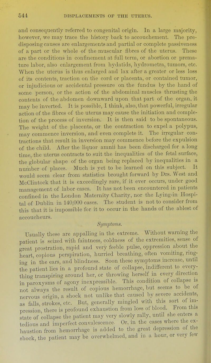 and consequently referred to congenital origin. In a large majority, however, we may trace the history back to accouchement. The pre- disposing causes are enlargements and partial or complete passiveness of a part or the whole of the muscular fibres of the uterus. These are the conditions in confinement at full term, or abortion or prema- ture labor, also enlargement from hydatids, hydrometra, tumors, etc. When the uterus is thus enlarged and lax after a greater or less loss of its contents, traction on the cord or placenta, or contained tumor, or injudicious or accidental pressure on the fundus by the hand of some person, or the action of the abdominal muscles thrusting the contents of the abdomen downward upon that part of the organ, it may be inverted. It is possible, I think, also, that powerful, irregular action of the fibres of the uterus may cause the initiation and comple- tion of the process of inversion. It is then said to be spontaneous. The weight of the placenta, or the contraction to expel a polypus, may commence inversion, and even complete it. The irregular con- tractions that result in inversion may commence before the expulsion of the child. After the liquor amnii has been discharged for a long time, the uterus contracts to suit the inequalities of the fetal surface, the globular shape of the organ being replaced by inequalities in a number of places. Much is yet to be learned on this subject. It would seem clear from statistics brought forward by Drs. West and McClintock that it is exceedingly rare, if it ever occurs, under good management of labor cases. It has not been encountered in patients confined in the London Maternity Charity, nor the Lying-in Hospi- tal of Dublin in 140,000 cases. The student is not to consider from this that it is impossible for it to occur in the hands of the ablest of accoucheurs. Symptoms. Usually these are appalling in the extreme. Without warning the patient is seized with faintness, coldness of the extremities, sense of great prostration, rapid and very feeble pulse, oppression about the heart, copious perspiration, hurried breathing, often vomiting, ring- ing in the ears, and blindness. Soon these symptoms increase, until the patient lies in a profound state of collapse, indifferent to every- thing transpiring around her, or throwing herself in every direction in paroxysms of agony inexpressible. This condition of collapse is not always the result of copious hemorrhage, but seems to be of nervous origin, a shock not unlike that caused by severe accidents, as falls,-strokes, etc. But, generally mingled with this sort of im- pression there is profound exhaustion from loss of blood. From this state of collapse the patient may very slowly rally, until she enters a tedious and imperfect convalescence. Or, in the cases where the ex- haustion from hemorrhage is added to the great depression of the shock, the patient may be overwhelmed, and in a hour, or very fe*