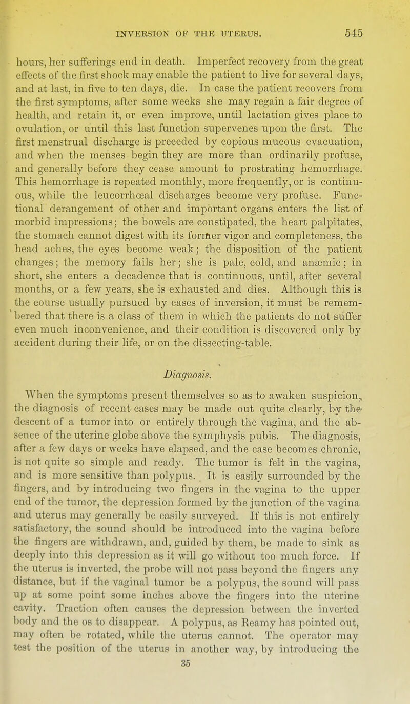 hours, her sufferings end in death. Imperfect recovery from the great effects of the first shock may enable the patient to live for several days, and at last, in five to ten days, die. In case the patient recovers from the first symptoms, after some weeks she may regain a fair degree of health, and retain it, or even improve, until lactation gives place to ovulation, or until this last function supervenes upon the first. The first menstrual discharge is preceded by copious mucous evacuation, and when the menses begin they are more than ordinarily profuse, and generally before they cease amount to prostrating hemorrhage. This hemorrhage is repeated monthly, more frequently, or is continu- ous, while the leucorrhceal discharges become very profuse. Func- tional derangement of other and important organs enters the list of morbid impressions; the bowels are constipated, the heart palpitates, the stomach cannot digest with its former vigor and completeness, the head aches, the eyes become weak; the disposition of the patient changes; the memory fails her; she is pale, cold, and anaemic; in short, she enters a decadence that is continuous, until, after several months, or a few years, she is exhausted and dies. Although this is the course usually pursued by cases of inversion, it must be remem- ' bered that there is a class of them in which the patients do not suffer even much inconvenience, and their condition is discovered only by accident during their life, or on the dissecting-table. Diagnosis. When the symptoms present themselves so as to awaken suspicion,, the diagnosis of recent cases may be made out quite clearly, by the descent of a tumor into or entirely through the vagina, and the ab- sence of the uterine globe above the symphysis pubis. The diagnosis, after a few clays or weeks have elapsed, and the case becomes chronic, is not quite so simple and ready. The tumor is felt in the vagina, and is more sensitive than polypus. It is easily surrounded by the fingers, and by introducing two fingers in the vagina to the upper end of the tumor, the depression formed by the junction of the vagina and uterus may generally be easily surveyed. If this is not entirely satisfactory, the sound should be introduced into the vagina before the fingers are withdrawn, and, guided by them, be made to sink as deeply into this depression as it will go without too much force. If the uterus is inverted, the probe will not pass beyond the fingers any distance, but if the vaginal tumor be a polypus, the sound will pass up at some point some inches above the fingers into the uterine cavity. Traction often causes the depression between the inverted body and the os to disappear. A polypus, as Reamy has pointed out, may often be rotated, while the uterus cannot. The operator may test the position of the uterus in another way, by introducing the 35