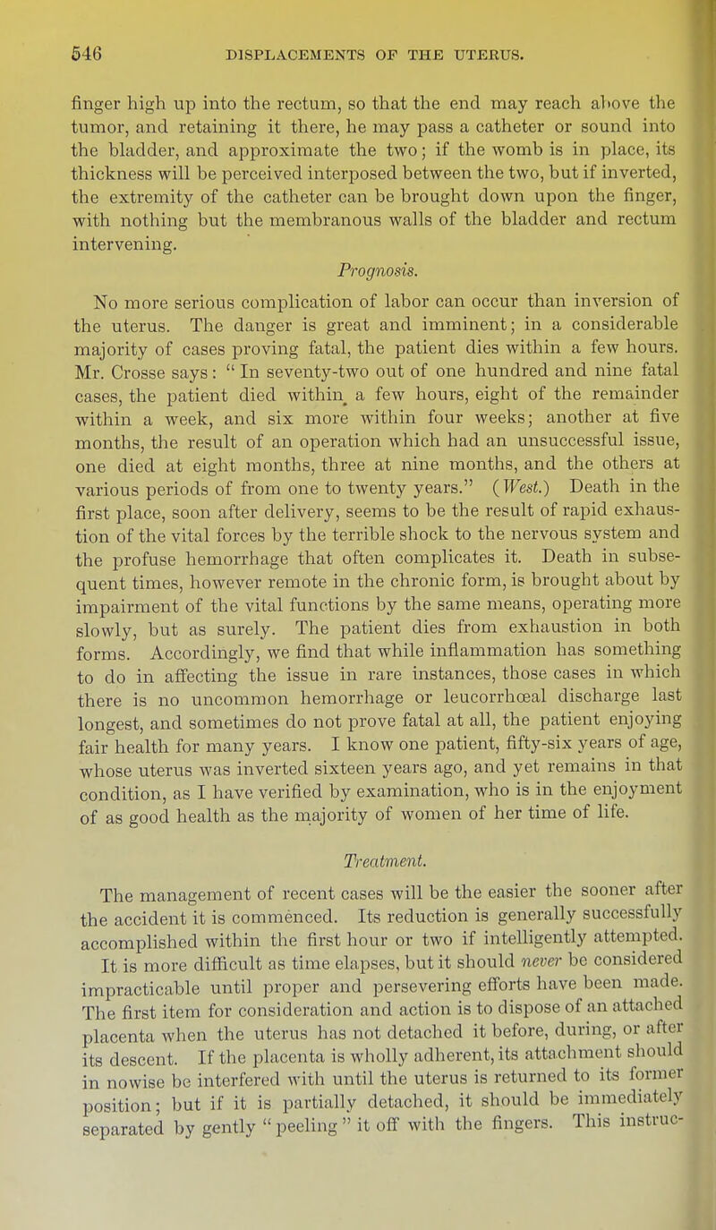 finger high up into the rectum, so that the end may reach ahove the tumor, and retaining it there, he may pass a catheter or sound into the bladder, and approximate the two; if the womb is in place, its thickness will be perceived interposed between the two, but if inverted, the extremity of the catheter can be brought down upon the finger, with nothing but the membranous walls of the bladder and rectum intervening. Prognosis. No more serious complication of labor can occur than inversion of the uterus. The clanger is great and imminent; in a considerable majority of cases proving fatal, the patient dies within a few hours. Mr. Crosse says:  In seventy-two out of one hundred and nine fatal cases, the patient died within a few hours, eight of the remainder within a week, and six more within four weeks; another at five months, the result of an operation which had an unsuccessful issue, one died at eight months, three at nine months, and the others at various periods of from one to twenty years. (West.) Death in the first place, soon after delivery, seems to be the result of rapid exhaus- tion of the vital forces by the terrible shock to the nervous system and the profuse hemorrhage that often complicates it. Death in subse- quent times, however remote in the chronic form, is brought about by impairment of the vital functions by the same means, operating more slowly, but as surely. The patient dies from exhaustion in both forms. Accordingly, we find that while inflammation has something to do in affecting the issue in rare instances, those cases in which there is no uncommon hemorrhage or leucorrhceal discharge last longest, and sometimes do not prove fatal at all, the patient enjoying fair health for many years. I know one patient, fifty-six years of age, whose uterus was inverted sixteen years ago, and yet remains in that condition, as I have verified by examination, who is in the enjoyment of as good health as the majority of women of her time of life. Treatment. The management of recent cases will be the easier the sooner after the accident it is commenced. Its reduction is generally successfully accomplished within the first hour or two if intelligently attempted. It is more difficult as time elapses, but it should never be considered impracticable until proper and persevering efforts have been made. The first item for consideration and action is to dispose of an attached placenta when the uterus has not detached it before, during, or after its descent. If the placenta is wholly adherent, its attachment should in nowise be interfered with until the uterus is returned to its former position; but if it is partially detached, it should be immediately separated by gently  peeling  it off with the fingers. This instruc-