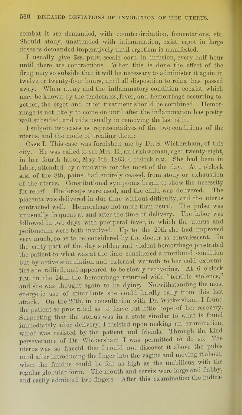 combat it are demanded, with counter-irritation, fomentations, etc. Should atony, unattended with inflammation, exist, ergot in large doses is demanded imperatively until ergotism is manifested. I usually give 3ss. pulv. secale corn, in infusion, every half hour until there are contractions. When this is clone the effect of the drug may so subside that it will be necessary to administer it again in twelve or twenty-four hours, until all disposition to relax has passed away. When atony and the inflammatory condition coexist, which may be known by the tenderness, fever, and hemorrhage occurring to- gether, the ergot and other treatment should be combined. Hemor- rhage is not likely to come on until after the inflammation has pretty well subsided, and aids usually in removing the last of it. I subjoin two cases as representatives of the two conditions of the uterus, and the mode of treating them: Case I. This case was furnished me by Dr. S. Wickersham, of this city. He was called to see Mrs. E., an Irishwoman, aged twenty-eight, in her fourth labor, May 7th, 1863, 4 o'clock p.m. She had been in labor, attended by a midwife, for the most of the clay. At 1 o'clock a.m. of the 8th, pains had entirely ceased, from atony or exhaustion of the uterus. Constitutional symptoms began to show the necessity for relief. The forceps were used, and the child was delivered. The placenta was delivered in due time without difficulty, and the uterus contracted well. Hemorrhage not more than usual. The pulse was unusually frequent at and after the time of delivery. The labor was followed in two days with puerperal fever, in which the uterus and peritoneum were both involved. Up to the 20th she had improved very much, so as to be considered by the doctor as convalescent. In the early part of the day sudden and violent hemorrhage prostrated the patient to what was at the time considered a moribund condition but by active stimulation and external warmth to her cold extremi- ties she rallied, and appeared to be slowly recovering. At 6 o'clock p.m. on the 24th, the hemorrhage returned with terrible violence, and she was thought again to be dying. Notwithstanding the most energetic use of stimulants she could hardly rally from this last attack. On the 26th, in consultation with Dr. Wickersham, I found the patient so prostrated as to leave but little hope of her recovery. Suspecting that the uterus was in a state similar to what is found immediately after delivery, I insisted upon making an examination, which was resisted by the patient and friends. Through the kind perseverance of Dr. Wickersham I was permitted to do so. The uterus was so flaccid that I could not discover it above the pubis until after introducing the finger into the vagina and moving it about, when the fundus could be felt as high as the umbilicus, with the regular globular form. The mouth and cervix were large and flabby, and easily admitted two fingers. After this examination the indica-