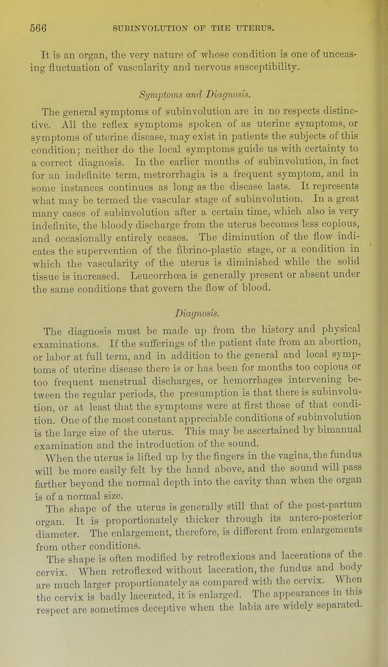 It is an organ, the very nature of whose condition is one of unceas- ing fluctuation of vascularity and nervous susceptibility. Symptoms and Diagnosis. The general symptoms of subinvolution are in no respects distinc- tive. All the reflex symptoms spoken of as uterine symptoms, or symptoms of uterine disease, may exist in patients the subjects of this condition; neither do the local symptoms guide us with certainty to a correct diagnosis. In the earlier months of subinvolution, in fact for an indefinite term, metrorrhagia is a frequent symptom, and in some instances continues as long as the disease lasts. It represents what may be termed the vascular stage of subinvolution. In a great many cases of subinvolution after a certain time, which also is very indefinite, the bloody discharge from the uterus becomes less copious, and occasionally entirely ceases. The diminution of the flow indi- cates the supervention of the fibrino-plastic stage, or a condition in which the vascularity of the uterus is diminished while the solid tissue is increased. Leucorrhcea is generally present or absent under the same conditions that govern the flow of blood. Diagnosis. The diagnosis must be made up from the history and physical examinations. If the sufferings of the patient date from an abortion, or labor at full term, and in addition to the general and local symp- toms of uterine disease there is or has been for months too copious or too frequent menstrual discharges, or hemorrhages intervening be- tween the regular periods, the presumption is that there is subinvolu- tion, or at least that the symptoms were at first those of that condi- tion. One of the most constant appreciable conditions of subinvolution is the large size of the uterus. This may be ascertained by bimanual examination and the introduction of the sound. When the uterus is lifted up by the fingers in the vagina, the fundus will be more easily felt by the hand above, and the sound will pass farther beyond the normal depth into the cavity than when the organ is of a normal size. The shape of the uterus is generally still that of the postpartum organ. It is proportionately thicker through its antero-posterior diameter. The enlargement, therefore, is different from enlargements from other conditions. The shape is often modified by retroflexions and lacerations of the cervix. When retroflexed without laceration, the fundus and body are much larger proportionately as compared with the cervix. When the cervix is badly lacerated, it is enlarged. The appearances in this respect are sometimes deceptive when the labia are widely separated.