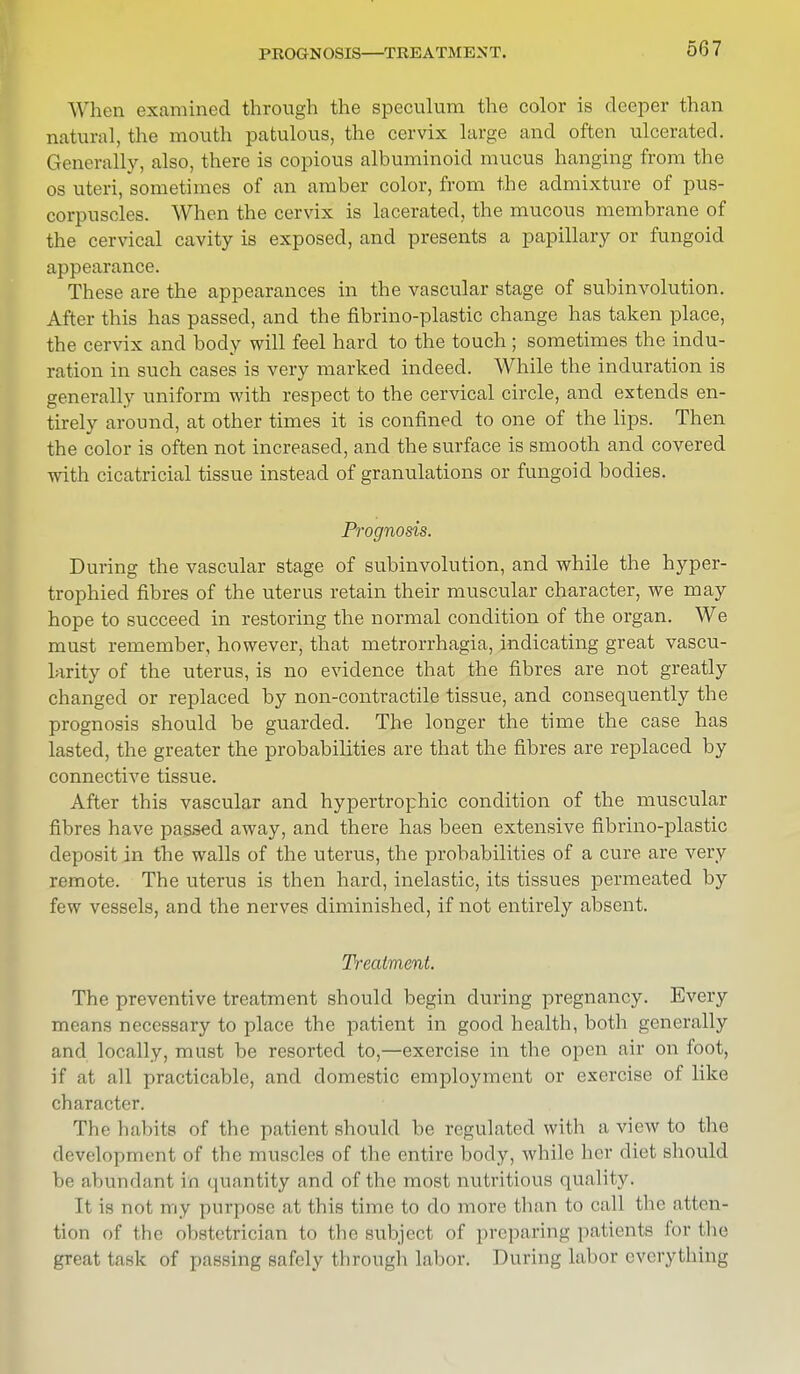 PROGNOSIS—TREATMENT. When examined through the speculum the color is deeper than natural, the mouth patulous, the cervix large and often ulcerated. Generally, also, there is copious albuminoid mucus hanging from the os uteri, sometimes of an amber color, from the admixture of pus- corpuscles. When the cervix is lacerated, the mucous membrane of the cervical cavity is exposed, and presents a papillary or fungoid appearance. These are the appearances in the vascular stage of subinvolution. After this has passed, and the fibrino-plastic change has taken place, the cervix and body will feel hard to the touch ; sometimes the indu- ration in such cases is very marked indeed. While the induration is generally uniform with respect to the cervical circle, and extends en- tirely around, at other times it is confined to one of the lips. Then the color is often not increased, and the surface is smooth and covered with cicatricial tissue instead of granulations or fungoid bodies. Prognosis. During the vascular stage of subinvolution, and while the hyper- trophied fibres of the uterus retain their muscular character, we may hope to succeed in restoring the normal condition of the organ. We must remember, however, that metrorrhagia, indicating great vascu- larity of the uterus, is no evidence that the fibres are not greatly changed or replaced by non-contractile tissue, and consequently the prognosis should be guarded. The longer the time the case has lasted, the greater the probabilities are that the fibres are replaced by connective tissue. After this vascular and hypertrophic condition of the muscular fibres have passed away, and there has been extensive fibrino-plastic deposit in the walls of the uterus, the probabilities of a cure are very remote. The uterus is then hard, inelastic, its tissues permeated by few vessels, and the nerves diminished, if not entirely absent. Treatment. The preventive treatment should begin during pregnancy. Every means necessary to place the patient in good health, both generally and locally, must be resorted to,—exercise in the open air on foot, if at all practicable, and domestic employment or exercise of like character. The habits of the patient should be regulated with a view to the development of the muscles of the entire body, while her diet should be abundant in quantity and of the most nutritious quality. It is not my purpose at this time to do more than to call the atten- tion of the obstetrician to the subject of preparing patients for Hie great task of passing safely through labor. During labor even tiling